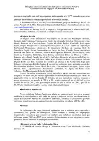 V Simpósio Internacional de Gestão de Negócios em Ambiente Portuário
                                Sustentabilidade de Negócios em Ambiente Portuário



passou a competir com outras empresas estrangeiras em 1977, quando o governo
abriu as atividades da indústria petrolífera à iniciativa privada.
       A Petrobras evidencia informações socioambientais, próprias do Balanço Social, tais
como: Pessoal, DVA, Meio Ambiente e Responsabilidade Social e foram obtidas em seu sítio:
www.petrobras.com.br .
HU                                 UH




       Em relação ao Balanço Social, a empresa o divulga conforme o Modelo do IBASE,
como se verifica na tabela 2. Utilizaram-se sempre os dados consolidados.

        • Projetos Sociais
        Os projetos sociais apresentados pela empresa em seu sítio são: Reciclagem e Cultura,
Instituto Ação Triângulo, Construção do Centro de Integração Social de Alterosa em Minas
Gerais, Fomento ao Cooperativismo, Projeto Vira-Lata, Projeto Cata-Vida, Reciclagem
Social, Projeto Manguezarte - Um Resgate Sociocultural, CECAP - Centro de Capacitação
Profissional, Organização Cooperativa de Marcenaria, Bordados da Caatinga, Rede de
Tecnologia Social, Hortas Comunitárias em Faixas de Duto, Cidadão Capaz, Agricultura
Familiar com Ênfase no Biodiesel, Rede de Reciclagem de Resíduos, Nós do Morro, Rede
Jovem de Cidadania, Sambalelê, Posto-Escola, Companhia Étnica de Dança e Teatro –
Encantar Mova-Brasil, Estação Social, A Cor da Cultura, Orquestra Mirim Armando Prazeres,
Quixote, Biblioteca Canto da Leitura 2004 - Nossa História em Rede, Telecentro de Inclusão
Digital, Sonho dos Erês, Garantia dos Direitos da Criança e do Adolescente, Siga Bem
Criança, Voluntariado, Brindes Sociais. E os projetos ambientais que a entidade possui são:
Biodiversidade Marinha, Pomar , Brasil das Águas , Educando sobre as Águas , Iguatu , Água
                                        H           H   H       H   H                    H   H       H   H




Quente , Piava , Agroflorestação Recuperando Ambientes , As Águas vão Rolar , Mata
       H       H        H   H                                           H   H                    H           H




Atlântica , Rio Mamanguape , Ribeirão São João .
           H       H                        H   H           H




        Através da análise, constatou-se que os indicadores sociais internos, aumentaram em
relação ao seu valor total, no entanto, representam um menor percentual em relação à folha de
pagamento bruta e a receita líquida. Os tributos, um dos indicadores externos, possuem a
maior porcentagem em relação à FPB e a RL, sendo responsável por 41,11% da receita
líquida no ano de 2007, uma porcentagem menor do que a obtida em 2005, que foi de
51,44%, no entanto em relação à valores, foram relativamente iguais.

       • Indicadores Ambientais

       Nesse modelo de Balanço Social, em relação ao meio ambiente, a empresa somente
evidencia os investimentos e não todos os gastos e prejuízos obtidos, em decorrência de
algum dano causado. Através dos indicadores ambientais, constatou-se um aumento que vem
ocorrendo gradativamente, em valores totais de investimento e em relação à FPB e a RL.

       • Pessoal

        Os indicadores do corpo funcional evidenciam que a entidade vem crescendo e
aumentando seu quadro de empregados, como também o número de empregados
terceirizados. Constata-se que o número de mulheres que trabalham na entidade mais que
dobrou do ano de 2005 para 2007, e que o número de funcionários negros aumentou em maior
proporção do que o número de empregados contratados.

        • Demonstração do Valor Adicionado - DVA
        A PETROBRAS também divulga a Demonstração do Valor adicionado, conforme
tabelas 3 e 4.
                                                                            178
 