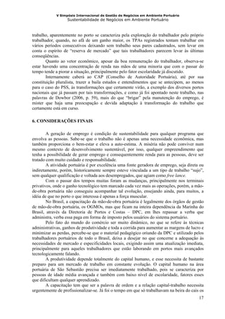 V Simpósio Internacional de Gestão de Negócios em Ambiente Portuário
                   Sustentabilidade de Negócios em Ambiente Portuário



trabalho, aparentemente no porto se caracteriza pela exploração do trabalhador pelo próprio
trabalhador, quando, no afã de um ganho maior, os TPAs registrados tentam trabalhar em
vários períodos consecutivos deixando sem trabalho seus pares cadastrados, sem levar em
conta o espírito de “reserva de mercado” que tais trabalhadores parecem levar às últimas
conseqüências.
        Quanto ao vetor econômico, apesar da boa remuneração do trabalhador, observa-se
estar havendo uma concentração de renda nas mãos de uma minoria que com o passar do
tempo tende a piorar a situação, principalmente pelo fator escolaridade já discutido.
        Internamente caberá ao CAP (Conselho de Autoridade Portuária), até por sua
constituição pluralista, trazer a baila estudos e entendimentos que se antecipem, ao menos
para o caso do PSS, às transformações que certamente virão, a exemplo dos diversos portos
nacionais que já passam por tais transformações, e como já foi apontado neste trabalho, nas
palavras de Dowbor (2006, p. 59), mais do que “brigar” pela manutenção do emprego, é
mister que haja uma preocupação e devida adaptação à transformação do trabalho que
certamente está em curso.

6. CONSIDERAÇÕES FINAIS

        A geração de emprego é condição de sustentabilidade para qualquer programa que
envolva as pessoas. Sabe-se que o trabalho não é apenas uma necessidade econômica, mas
também proporciona o bem-estar e eleva a auto-estima. A miséria não pode conviver num
mesmo contexto de desenvolvimento sustentável, por isso, qualquer empreendimento que
tenha a possibilidade de gerar emprego e consequentemente renda para as pessoas, deve ser
tratado com muito cuidado e responsabilidade.
        A atividade portuária é por excelência uma fonte geradora de emprego, seja direta ou
indiretamente, porém, historicamente sempre esteve vinculada a um tipo de trabalho “sujo”,
sem qualquer qualificação e voltada aos desempregados, que agiam como free lance.
        Com o passar dos tempos muitas foram as mudanças, principalmente nos terminais
privativos, onde o ganho tecnológico tem marcado cada vez mais as operações, porém, a mão-
de-obra portuária não conseguiu acompanhar tal evolução, ensejando ainda, para muitos, a
idéia de que no porto o que interessa é apenas a força muscular.
        No Brasil, a capacitação da mão-de-obra portuária é legalmente dos órgãos de gestão
de mão-de-obra portuária, os OGMOs, mas que ficam na inteira dependência da Marinha do
Brasil, através da Diretoria de Portos e Costas – DPC, em lhes repassar a verba que
administra, verba essa paga em forma de imposto pelos usuários do sistema portuário.
        Pelo fato do mundo do comércio ser muito dinâmico, no que se refere às técnicas
administrativas, ganhos de produtividade e toda a corrida para aumentar as margens de lucro e
minimizar as perdas, percebe-se que o material pedagógico oriundo da DPC e utilizado pelos
trabalhadores portuários de todo o Brasil, deixa a desejar no que concerne a adequação às
necessidades de mercado e especificidades locais, exigindo assim uma atualização imediata,
principalmente para aqueles trabalhadores que estão laborando em portos mais avançados
tecnologicamente falando.
        A produtividade depende totalmente do capital humano, e esse necessita de bastante
preparo para um mercado de trabalho em constante evolução. O capital humano na área
portuária de São Sebastião precisa ser imediatamente trabalhado, pois se caracteriza por
pessoas de idade média avançada e também com baixo nível de escolaridade, fatores esses
que dificultam qualquer aprendizado.
        A capacitação tem que ser a palavra de ordem e a relação capital-trabalho necessita
urgentemente de profissionalizar-se. Já foi o tempo em que só trabalhavam na beira do cais os
                                                                                          17
 