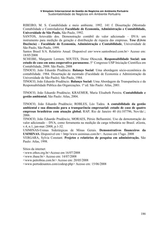 V Simpósio Internacional de Gestão de Negócios em Ambiente Portuário
                  Sustentabilidade de Negócios em Ambiente Portuário



RIBEIRO, M. S. Contabilidade e meio ambiente. 1992. 141 f. Dissertação (Mestrado
Contabilidade e Controladoria) Faculdade de Economia, Administração e Contabilidade,
Universidade de São Paulo, São Paulo, 1992.
SANTOS, Ariovaldo dos. Demonstração contábil do valor adicionado – DVA: um
instrumento para medição da geração e distribuição de riqueza das empresas. Tese (Livre
Docência) – Faculdade de Economia, Administração e Contabilidade, Universidade de
São Paulo, São Paulo, 1999.
Santos Brasil S/A. Relatório Anual. Disponível em< www.santosbrasil.com.br > Acesso em:
                                                     H                        H




18/05/2008
SCHEIBE, Margarete Lermen; SOUTES, Dione Olesczuk. Responsabilidade Social: um
estudo de caso em uma cooperativa paranaense. 5° Congresso USP Iniciação Científica em
Contabilidade, 2008. São Paulo, 2008
TINOCO, João Eduardo Prudêncio. Balanço Social: Uma abordagem sócio-econômica da
contabilidade. 1984. Dissertação de mestrado (Faculdade de Economia e Administração da
Universidade de São Paulo). São Paulo, 1984.
TINOCO, João Eduardo Prudêncio. Balanço Social: Uma Abordagem da Transparência e da
Responsabilidade Pública das Organizações. 1ª ed. São Paulo: Atlas, 2001.

TINOCO, João Eduardo Prudêncio; KRAEMER, Maria Elisabeth Pereira. Contabilidade e
gestão ambiental. São Paulo: Atlas, 2004.

TINOCO, João Eduardo Prudêncio; ROBLES, Léo Tadeu. A contabilidade da gestão
ambiental e sua dimensão para a transparência empresarial: estudo de caso de quatro
empresas brasileiras com atuação global. RAP; Rio de Janeiro 40 (6):107796, Nov/de/.;
2006.
TINOCO, João Eduardo Prudêncio; MORAES, Pérsio Belluomini. Uso da demonstração do
valor adicionado – DVA, como ferramenta na medição da carga tributária no Brasil. eGesta,
v.4, n.1, jan-mar./2008, p.1-32.
USIMINAS-Usinas Siderúrgicas de Minas Gerais. Demonstrativos financeiros da
USIMINAS. Disponível em < http//www.usiminas.com.br>. Acesso em 17ago. 2008
VERGARA, Sylvia Constant. Projetos e relatórios de pesquisa em administração. São
Paulo: Atlas, 1998.

Sítios da internet:
< www.ethos.org.br >Acesso em 16/07/2008
 H                H




< www.ibase.br > Acesso em: 14/07/2008
 H            H




< www.petrobras.com.br > Acesso em: 20/05/2008
 H                     H




< www.portodesantos.com/codesp.php > Acesso em: 15/06/2008
 H                                   H




                                                                                     186
 