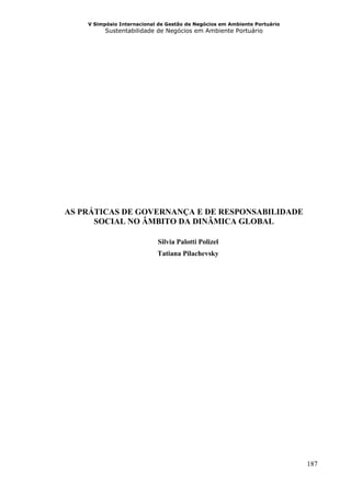 V Simpósio Internacional de Gestão de Negócios em Ambiente Portuário
          Sustentabilidade de Negócios em Ambiente Portuário




AS PRÁTICAS DE GOVERNANÇA E DE RESPONSABILIDADE
      SOCIAL NO ÂMBITO DA DINÂMICA GLOBAL

                            Silvia Palotti Polizel
                            Tatiana Pilachevsky




                                                                           187
 