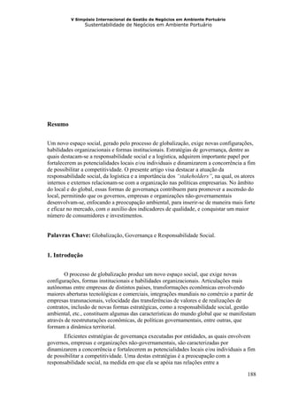 V Simpósio Internacional de Gestão de Negócios em Ambiente Portuário
                Sustentabilidade de Negócios em Ambiente Portuário




Resumo


Um novo espaço social, gerado pelo processo de globalização, exige novas configurações,
habilidades organizacionais e formas institucionais. Estratégias de governança, dentre as
quais destacam-se a responsabilidade social e a logística, adquirem importante papel por
fortalecerem as potencialidades locais e/ou individuais e dinamizarem a concorrência a fim
de possibilitar a competitividade. O presente artigo visa destacar a atuação da
responsabilidade social, da logística e a importância dos “stakeholders”, na qual, os atores
internos e externos relacionam-se com a organização nas políticas empresarias. No âmbito
do local e do global, essas formas de governança contribuem para promover a ascensão do
local, permitindo que os governos, empresas e organizações não-governamentais
desenvolvam-se, enfocando a preocupação ambiental, para inserir-se de maneira mais forte
e eficaz no mercado, com o auxílio dos indicadores de qualidade, e conquistar um maior
número de consumidores e investimentos.


Palavras Chave: Globalização, Governança e Responsabilidade Social.


1. Introdução


       O processo de globalização produz um novo espaço social, que exige novas
configurações, formas institucionais e habilidades organizacionais. Articulações mais
autônomas entre empresas de distintos países, transformações econômicas envolvendo
maiores aberturas tecnológicas e comerciais, integrações mundiais no comércio a partir de
empresas transnacionais, velocidade das transferências de valores e de realizações de
contratos, inclusão de novas formas estratégicas, como a responsabilidade social, gestão
ambiental, etc., constituem algumas das características do mundo global que se manifestam
através de reestruturações econômicas, de políticas governamentais, entre outras, que
formam a dinâmica territorial.
       Eficientes estratégias de governança executadas por entidades, as quais envolvem
governos, empresas e organizações não-governamentais, são caracterizadas por
dinamizarem a concorrência e fortalecerem as potencialidades locais e/ou individuais a fim
de possibilitar a competitividade. Uma destas estratégias é a preocupação com a
responsabilidade social, na medida em que ela se apóia nas relações entre a

                                                                                        188
 