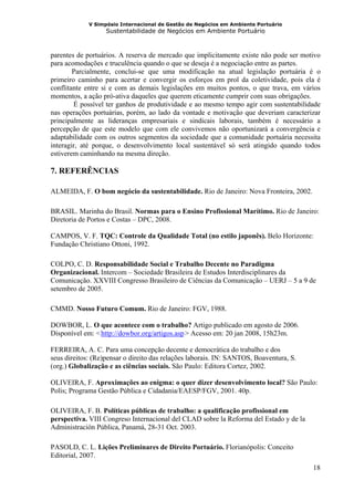 V Simpósio Internacional de Gestão de Negócios em Ambiente Portuário
                      Sustentabilidade de Negócios em Ambiente Portuário



parentes de portuários. A reserva de mercado que implicitamente existe não pode ser motivo
para acomodações e truculência quando o que se deseja é a negociação entre as partes.
        Parcialmente, conclui-se que uma modificação na atual legislação portuária é o
primeiro caminho para acertar e convergir os esforços em prol da coletividade, pois ela é
conflitante entre si e com as demais legislações em muitos pontos, o que trava, em vários
momentos, a ação pró-ativa daqueles que querem eticamente cumprir com suas obrigações.
        É possível ter ganhos de produtividade e ao mesmo tempo agir com sustentabilidade
nas operações portuárias, porém, ao lado da vontade e motivação que deveriam caracterizar
principalmente as lideranças empresariais e sindicais laborais, também é necessário a
percepção de que este modelo que com ele convivemos não oportunizará a convergência e
adaptabilidade com os outros segmentos da sociedade que a comunidade portuária necessita
interagir, até porque, o desenvolvimento local sustentável só será atingido quando todos
estiverem caminhando na mesma direção.

7. REFERÊNCIAS

ALMEIDA, F. O bom negócio da sustentabilidade. Rio de Janeiro: Nova Fronteira, 2002.

BRASIL. Marinha do Brasil. Normas para o Ensino Profissional Marítimo. Rio de Janeiro:
Diretoria de Portos e Costas – DPC, 2008.

CAMPOS, V. F. TQC: Controle da Qualidade Total (no estilo japonês). Belo Horizonte:
Fundação Christiano Ottoni, 1992.

COLPO, C. D. Responsabilidade Social e Trabalho Decente no Paradigma
Organizacional. Intercom – Sociedade Brasileira de Estudos Interdisciplinares da
Comunicação. XXVIII Congresso Brasileiro de Ciências da Comunicação – UERJ – 5 a 9 de
setembro de 2005.

CMMD. Nosso Futuro Comum. Rio de Janeiro: FGV, 1988.

DOWBOR, L. O que acontece com o trabalho? Artigo publicado em agosto de 2006.
Disponível em: < http://dowbor.org/artigos.asp > Acesso em: 20 jan 2008, 15h23m.
                 HU                           UH




FERREIRA, A. C. Para uma concepção decente e democrática do trabalho e dos
seus direitos: (Re)pensar o direito das relações laborais. IN: SANTOS, Boaventura, S.
(org.) Globalização e as ciências sociais. São Paulo: Editora Cortez, 2002.

OLIVEIRA, F. Aproximações ao enigma: o quer dizer desenvolvimento local? São Paulo:
Polis; Programa Gestão Pública e Cidadania/EAESP/FGV, 2001. 40p.

OLIVEIRA, F. B. Políticas públicas de trabalho: a qualificação profissional em
perspectiva. VIII Congreso Internacional del CLAD sobre la Reforma del Estado y de la
Administración Pública, Panamá, 28-31 Oct. 2003.

PASOLD, C. L. Lições Preliminares de Direito Portuário. Florianópolis: Conceito
Editorial, 2007.
                                                                                        18
 