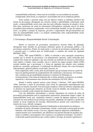 V Simpósio Internacional de Gestão de Negócios em Ambiente Portuário
                   Sustentabilidade de Negócios em Ambiente Portuário



  sustentabilidade ambiental, o bem-estar da sociedade e as necessidades do mercado,
  configurando, desta forma, as exigências e necessidades das novas tendências globais.
       Neste sentido, o presente artigo tem por objetivo retratar as múltiplas interfaces das
formas de governança, abrangendo seu conceito, função e aplicabilidade, enfatizando, deste
modo, a responsabilidade social como uma das mais influentes maneiras de atuação e êxito.
Para tanto, partiremos da coleta de informações bibliográficas realizadas através de dados
secundários para tentarmos compreender a nova estruturação mundial, no que diz respeito, ao
local e ao global, a atuação de empresas, governos e organizações não-governamentais por
meio da responsabilidade social, e as relações estabelecidas entre responsabilidade social,
stakeholders e logística.

2. Governança e Responsabilidade Social: Conceituação

        Dentre os conceitos de governança, encontram-se diversas linhas de aplicação,
abrangendo tanto métodos de governança ambiental quanto de governança pública e de
governança corporativa. Porém, de modo geral, o conceito de governança compreende, entre
o mercado puro e a política pura do Estado-nação, o conjunto dos modos de regulação
(BENKO, 1996).
        Alden, 2001 (apud FERRÃO, J., 2004), se referindo a uma concepção coorporativa,
acredita que as formas de governança e de planejamento regionais, sejam reforçadas pelo
conjunto dos modos de regulação e que elas criariam um ambiente de excessiva concorrência
entre regiões e cidades, como exemplo, cita-se o interior do espaço europeu. Benko (1996)
assinala também que a governança é a forma de regulação das relações entre unidades
produtivas, resumidas, geralmente, à combinação de diferentes formas, tais como hierarquia,
subcontratação, agências públicas ou privadas, parceria, etc.
   Outro julgamento sobre o tema, parte do pressuposto que governança inicia-se a partir da
   busca do aperfeiçoamento do comportamento das instituições e das pessoas. Governança
   não é sinônimo de governabilidade (tampouco é sinônimo de filantropia ou
   assistencialismo). Esta forma de liderança não se limita, portanto, a promover, no sentido
   superficial, o funcionamento mais eficiente das instituições (ALVES, 2001).
        Quanto à análise espacial autores como Storper e Harrison, 1992 (apud BENKO,
1996), inseriram a noção de governança como forma de organização interempresarial que
ultrapassa as relações mercantis. Esta teorização complexa é fruto de reflexões ampliadas para
os domínios da organização industrial, da divisão social do trabalho, das instituições e etc.,
podendo se estender a todo conjunto de relações humanas.
        Com tais definições, apreendemos a extrema importância do sistema de ações da
governança principalmente para as organizações empresariais, destacando sempre o papel da
responsabilidade social, que atualmente constitui o cenário de algumas empresas, as quais
inseriram nas suas práticas de governança esta questão, adaptando sua logística e gestão para
atender as novas exigências do mercado, diferenciando-se perante suas concorrentes e na
maioria dos casos, obtendo vantagens.
   O comportamento socialmente responsável fundamenta-se basicamente em sistemas e
   princípios de gestão, destinados à manutenção, criação, conservação e preservação do meio
   ambiente e das relações sociais. Com isso, algumas empresas adquirem credibilidade e
   respeito perante seus consumidores, por admitirem essa postura baseada em produtos que
   unam os cuidados e preocupações com a natureza e as modernas tecnologias. Tal efeito é
   evidenciado quando percebemos que a mídia explora e divulga, de maneira significativa,


                                                                                          189
 