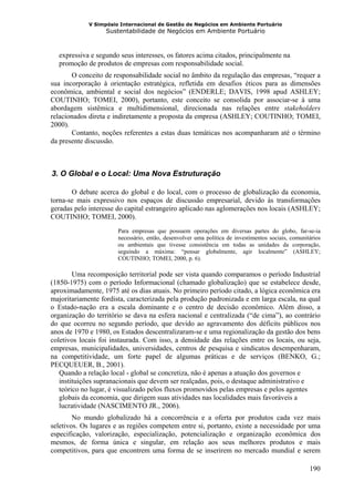 V Simpósio Internacional de Gestão de Negócios em Ambiente Portuário
                      Sustentabilidade de Negócios em Ambiente Portuário



      expressiva e segundo seus interesses, os fatores acima citados, principalmente na
      promoção de produtos de empresas com responsabilidade social.
       O conceito de responsabilidade social no âmbito da regulação das empresas, “requer a
sua incorporação à orientação estratégica, refletida em desafios éticos para as dimensões
econômica, ambiental e social dos negócios” (ENDERLE; DAVIS, 1998 apud ASHLEY;
COUTINHO; TOMEI, 2000), portanto, este conceito se consolida por associar-se à uma
abordagem sistêmica e multidimensional, direcionada nas relações entre stakeholders
relacionados direta e indiretamente a proposta da empresa (ASHLEY; COUTINHO; TOMEI,
2000).
       Contanto, noções referentes a estas duas temáticas nos acompanharam até o término
da presente discussão.



  3. O Global e o Local: Uma Nova Estruturação
10B




       O debate acerca do global e do local, com o processo de globalização da economia,
torna-se mais expressivo nos espaços de discussão empresarial, devido às transformações
geradas pelo interesse do capital estrangeiro aplicado nas aglomerações nos locais (ASHLEY;
COUTINHO; TOMEI, 2000).
                          Para empresas que possuem operações em diversas partes do globo, far-se-ia
                          necessário, então, desenvolver uma política de investimentos sociais, comunitários
                          ou ambientais que tivesse consistência em todas as unidades da corporação,
                          seguindo a máxima: “pensar globalmente, agir localmente” (ASHLEY;
                          COUTINHO; TOMEI, 2000, p. 6).

        Uma recomposição territorial pode ser vista quando comparamos o período Industrial
(1850-1975) com o período Informacional (chamado globalização) que se estabelece desde,
aproximadamente, 1975 até os dias atuais. No primeiro período citado, a lógica econômica era
majoritariamente fordista, caracterizada pela produção padronizada e em larga escala, na qual
o Estado-nação era a escala dominante e o centro de decisão econômico. Além disso, a
organização do território se dava na esfera nacional e centralizada (“de cima”), ao contrário
do que ocorreu no segundo período, que devido ao agravamento dos déficits públicos nos
anos de 1970 e 1980, os Estados descentralizaram-se e uma regionalização da gestão dos bens
coletivos locais foi instaurada. Com isso, a densidade das relações entre os locais, ou seja,
empresas, municipalidades, universidades, centros de pesquisa e sindicatos desempenharam,
na competitividade, um forte papel de algumas práticas e de serviços (BENKO, G.;
PECQUEUER, B., 2001).
   Quando a relação local - global se concretiza, não é apenas a atuação dos governos e
   instituições supranacionais que devem ser realçadas, pois, o destaque administrativo e
   teórico no lugar, é visualizado pelos fluxos promovidos pelas empresas e pelos agentes
   globais da economia, que dirigem suas atividades nas localidades mais favoráveis a
   lucratividade (NASCIMENTO JR., 2006).
        No mundo globalizado há a concorrência e a oferta por produtos cada vez mais
seletivos. Os lugares e as regiões competem entre si, portanto, existe a necessidade por uma
especificação, valorização, especialização, potencialização e organização econômica dos
mesmos, de forma única e singular, em relação aos seus melhores produtos e mais
competitivos, para que encontrem uma forma de se inserirem no mercado mundial e serem

                                                                                                       190
 