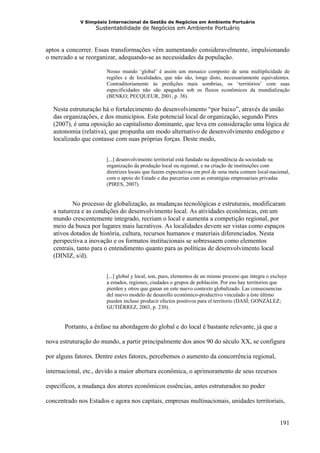 V Simpósio Internacional de Gestão de Negócios em Ambiente Portuário
                   Sustentabilidade de Negócios em Ambiente Portuário



aptos a concorrer. Essas transformações vêm aumentando consideravelmente, impulsionando
o mercado a se reorganizar, adequando-se as necessidades da população.

                       Nosso mundo ‘global’ é assim um mosaico composto de uma multiplicidade de
                       regiões e de localidades, que não são, longe disto, necessariamente equivalentes.
                       Contraditoriamente às predições mais sombrias, os ‘territórios’ com suas
                       especificidades não são apagados sob os fluxos econômicos da mundialização
                       (BENKO; PECQUEUR, 2001, p. 38).

  Nesta estruturação há o fortalecimento do desenvolvimento “por baixo”, através da união
  das organizações, e dos municípios. Este potencial local de organização, segundo Pires
  (2007), é uma oposição ao capitalismo dominante, que leva em consideração uma lógica de
  autonomia (relativa), que propunha um modo alternativo de desenvolvimento endógeno e
  localizado que contasse com suas próprias forças. Deste modo,


                       [...] desenvolvimento territorial está fundado na dependência da sociedade na
                       organização da produção local ou regional, e na criação de instituições com
                       diretrizes locais que fazem expectativas em prol de uma meta comum local-nacional,
                       com o apoio do Estado e das parcerias com as estratégias empresariais privadas
                       (PIRES, 2007).


          No processo de globalização, as mudanças tecnológicas e estruturais, modificaram
  a natureza e as condições do desenvolvimento local. As atividades econômicas, em um
  mundo crescentemente integrado, recriam o local e aumenta a competição regional, por
  meio da busca por lugares mais lucrativos. As localidades devem ser vistas como espaços
  ativos dotados de história, cultura, recursos humanos e materiais diferenciados. Nesta
  perspectiva a inovação e os formatos institucionais se sobressaem como elementos
  centrais, tanto para o entendimento quanto para as políticas de desenvolvimento local
  (DINIZ, s/d).


                       [...] global y local, son, pues, elementos de un mismo proceso que integra o excluye
                       a estados, regiones, ciudades o grupos de población. Por eso hay territorios que
                       pierden y otros que ganan en este nuevo contexto globalizado. Las consecuencias
                       del nuevo modelo de desarollo económico-productivo vinculado a éste último
                       pueden incluso producir efectos positivos para el territorio (DASÍ; GONZÁLEZ;
                       GUTIÉRREZ, 2003, p. 230).


       Portanto, a ênfase na abordagem do global e do local é bastante relevante, já que a

nova estruturação do mundo, a partir principalmente dos anos 90 do século XX, se configura

por alguns fatores. Dentre estes fatores, percebemos o aumento da concorrência regional,

internacional, etc., devido a maior abertura econômica, o aprimoramento de seus recursos

específicos, a mudança dos atores econômicos essências, antes estruturados no poder

concentrado nos Estados e agora nos capitais, empresas multinacionais, unidades territoriais,


                                                                                                       191
 