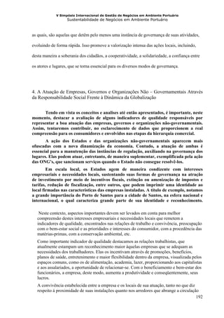 V Simpósio Internacional de Gestão de Negócios em Ambiente Portuário
                   Sustentabilidade de Negócios em Ambiente Portuário



as quais, são aquelas que detêm pelo menos uma instância de governança de suas atividades,

evoluindo de forma rápida. Isso promove a valorização intensa das ações locais, incluindo,

desta maneira a soberania dos cidadãos, a cooperatividade, a solidariedade, a confiança entre

os atores e lugares, que se torna essencial para os diversos modos de governança.




4. A Atuação de Empresas, Governos e Organizações Não – Governamentais Através
da Responsabilidade Social Frente à Dinâmica da Globalização


       Tendo em vista os conceitos e analises até então apresentados, é importante, neste
momento, destacar a avaliação de alguns indicadores de qualidade responsáveis por
representar a boa atuação das empresas, governos e organizações não-governamentais.
Assim, tentaremos contribuir, no esclarecimento de dados que proporcionem a real
compreensão para os consumidores e envolvidos nas etapas da hierarquia comercial.
       A ação dos Estados e das organizações não-governamentais aparecem mais
ofuscadas com a nova dinamização da economia. Contudo, a atuação de ambas é
essencial para a manutenção das instâncias de regulação, auxiliando na governança dos
lugares. Elas podem atuar, entretanto, de maneira suplementar, exemplificada pela ação
das ONG’s, que sancionam serviços quando o Estado não consegue resolvê-los.
        Em escala local, os Estados agem de maneira condizente com interesses
empresariais e necessidades locais, sustentando suas formas de governança na atração
de investimento por meio de incentivos fiscais, extinção ou amenização de impostos e
tarifas, redução de fiscalização, entre outros, que podem imprimir uma identidade ao
local firmadas nas características das empresas instaladas. A título de exemplo, notamos
a grande importância do Porto de Santos para a cidade de Santos, na esfera nacional e
internacional, o qual caracteriza grande parte de sua identidade e reconhecimento.

   Neste contexto, aspectos importantes devem ser levados em conta para melhor
  compreensão destes interesses empresariais e necessidades locais que remetem a
  indicadores de qualidade, encontrados nas relações de trabalho e convivência, preocupação
  com o bem-estar social e as prioridades e interesses do consumidor, com a procedência das
  matérias-primas, com a conservação ambiental, etc.
  Como importante indicador de qualidade destacamos as relações trabalhistas, que
  atualmente estampam um reconhecimento maior àquelas empresas que se adequam as
  necessidades dos trabalhadores. Elas os incentivam através de promoções, benefícios,
  planos de saúde, entretenimento e maior flexibilidade dentro da empresa, visualizada pelos
  espaços comuns, como os de alimentação, academia, lazer, proporcionando aos capitalistas
  e aos assalariados, a oportunidade de relacionar-se. Com o beneficiamento e bem-estar dos
  funcionários, a empresa, deste modo, aumenta a produtividade e conseqüentemente, seus
  lucros.
  A convivência estabelecida entre a empresa e os locais de sua atuação, tanto no que diz
  respeito à proximidade de suas instalações quanto nos arredores que abrange a circulação
                                                                                          192
 
