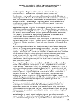 V Simpósio Internacional de Gestão de Negócios em Ambiente Portuário
                Sustentabilidade de Negócios em Ambiente Portuário



de matérias-primas e dos produtos finais, deve ser harmoniosa. Para isso, a
circunvizinhança e a empresa devem respeitar os “espaços” de cada uma.
Nos dias atuais, a preocupação com o meio ambiente, ganha considerável destaque no
âmbito empresarial e da mídia. A amenização da emissividade de carbono, a instalação de
filtros nas chaminés industriais, o reflorestamento em áreas desmatadas, o controle do
consumo energético, a preocupação na extração de recursos naturais, a indicação da
procedência das mercadorias, são algumas das políticas empregadas por empresas
socialmente responsáveis.
Apesar de ainda não estar totalmente recomposta dos estragos e da degradação que a
poluição causou até aproximadamente os anos 90, a cidade de Cubatão é um exemplo de
que a consciência ambiental pode melhorar e amenizar os prejuízos trazidos anteriormente
pela excessiva emissão de poluentes. A cidade agora conta com uma boa qualidade de
vida, condições adequadas do ar, e encaminha-se para futuras melhorias através da
conscientização das pessoas e principalmente das indústrias.
Um melhor entendimento acerca desta ampla temática pode ser obtido através de simples
representações, como por exemplo, a comparação entre empresas que agem diferentemente
a fim de obter objetivos semelhantes. A ação pode assim determinar o êxito ou não desta
atuação.
Na escala das empresas que agem com responsabilidade social e consciência ambiental,
podemos verificar um aumento pela procura de seus produtos e uma maior exposição na
mídia, pois estas ganham respeito e credibilidade perante a sociedade. Essas empresas,
alegando a preocupação com a conservação ambiental, em determinados casos, lucra ainda
mais, pois os investimentos em matérias-primas retiradas de maneira ecologicamente
correta, proporcionam-lhes um rótulo de produto responsavelmente social e
conseqüentemente, um aumento no preço de suas mercadorias. Este aumento é justificado
por esse fator e, por isso, a população, para ficar em paz com sua consciência, não colocam
empecilhos ou dificuldades.
Nessa perspectiva, podemos citar o biocombustível, tão difundido nos dias atuais. Esse
produto é obtido a partir da cana-de-açúcar, no Brasil, e a partir do milho nos Estados
Unidos. Segundo a reportagem de Jamil Chade, no Estado de São Paulo (24/01/2008), o
governo brasileiro quer negociar com a União Européia (UE) o reconhecimento do selo
ambiental que o país vai criar para o etanol. Pela proposta européia, o uso do etanol será
autorizado apenas se não provocar perda da biodiversidade, evitar o desmatamento e
representar um corte de 35% nas emissões de gás carbônico, em relação aos outros
combustíveis. Portanto, segundo esse critério, o etanol brasileiro está em situação
confortável, enquanto que o biocombustível de milho americano pode ser vetado. Este fato
exemplifica a significativa e valorizada posição que empresas que atuam com
responsabilidade social adquirem.
Podemos perceber com isso, que a exigência por uma certificação de qualidade por
diversos produtos e uma responsabilidade ambiental por parte principalmente dos
consumidores estrangeiros, faz com que, quase obrigatoriamente, todas as empresas e
industrias adotem uma nova postura, inserindo a responsabilidade social em seu contexto
diário. As que se recusam à nova adaptação estão sujeitas a serem em breve “engolidas”
pela concorrência.
A simples análise no que diz respeito à ação das empresas sem muitas preocupações
sociais, aos olhos de quem as interpreta do lado de fora, pode ser muitas vezes considerada,
pois normalmente uma organização sem responsabilidade social, utiliza métodos de
                                                                                        193
 