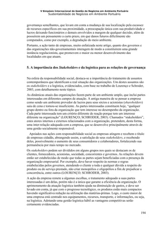 V Simpósio Internacional de Gestão de Negócios em Ambiente Portuário
                Sustentabilidade de Negócios em Ambiente Portuário



governança semelhantes, que levam em conta a mudança de sua localização pela escassez
de recursos específicos em sua proximidade, a preocupação única com sua produtividade e
lucros deixando funcionários e demais envolvidos a margem de qualquer decisão, além de
possuírem um pensamento a curto prazo, em que danos futuros dificilmente são
computados, como por exemplo, a degradação do meio ambiente.
Portanto, a ação tanto de empresas, muito enfatizada neste artigo, quanto dos governos e
das organizações não-governamentais interagem de modo a constituírem uma grande
instância regulacionista, que promovem o maior ou menor desenvolvimento das
localidades em que atuam.


5. A importância dos Stakeholders e da logística para as relações de governança


Na esfera da responsabilidade social, destaca-se a importância do tratamento de assuntos
contemporâneos que identificam a real situação das organizações. Um destes assuntos são
os stakeholders e a logística, evidenciados, com base no trabalho de Lourenço e Schroder,
2003, com detalhamento neste tópico.
As dinâmicas atuais das organizações fazem parte de um ambiente amplo, que inclui partes
interessadas em diferentes campos de atuação. A antiga maneira de se pensar a empresa
como sendo um ambiente provedor de lucros para seus sócios e acionistas (shareholders)
saiu de cena e tornou-se insuficiente. As partes interessadas constituem hoje, “qualquer
grupo dentro ou fora da organização que tem interesse no desempenho da organização.
Cada parte interessada tem um critério diferente de reação porque tem um interesse
diferente na organização” (LOURENÇO; SCHRODER, 2003). Chamados “stakeholders”,
estes atores internos e externos relacionados com a organização, pretendem, desta forma,
uma inter-relação adequada com a empresa, que se desenvolve principalmente através de
uma gestão socialmente responsável.
  Apoiados nas ações com responsabilidade social as empresas atingem e recebem o título
de empresas cidadãs, abrangendo assim, a satisfação de seus stakeholders, e recebendo
deles, possivelmente o aumento de seus consumidores e colaboradores, fortalecendo sua
permanência por mais tempo no mercado.
Os stakeholders podem ser divididos em alguns grupos nos quais se destacam os de
clientes, fornecedores, acionistas, sociedade, concorrentes e governos. As relações devem
então ser estabelecidas de modo que todas as partes sejam beneficiadas com a presença da
organização empresarial. Por exemplo, deve haver respeito às normas e regras
estabelecidas pelos governos, atendendo o cliente a toda e qualquer dúvida a respeito do
produto ou do serviço prestado, não criar monopólios e oligopólios a fim de prejudicar a
concorrência, entre outros (LOURENÇO; SCHRODER, 2003).
A ação da empresa remete a algumas escolhas, o tratamento adequado a suas partes
interessadas é um delas, porém não é a única que garante a eficiência da organização. O
aprimoramento da atuação logística também ajuda na diminuição de gastos, e deve ser
levado em conta, já que com o progresso tecnológico, os produtos estão mais compactos
havendo significativa redução na utilização das matérias-primas. Logo, o custo maior de
uma empresa está centrado nos equipamentos, recursos, transporte, e informações, ou seja,
na logística. Adotando uma gestão logística hábil as vantagens competitivas serão
certamente evidenciadas.

                                                                                       194
 