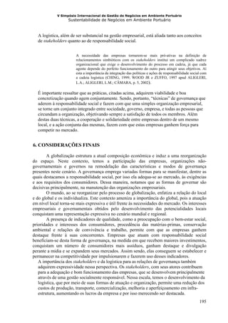 V Simpósio Internacional de Gestão de Negócios em Ambiente Portuário
                     Sustentabilidade de Negócios em Ambiente Portuário



     A logística, além de ser substancial na gestão empresarial, está aliada tanto aos conceitos
     de stakeholders quanto ao de responsabilidade social.


                          A necessidade das empresas tornarem-se mais pró-ativas na definição de
                          relacionamentos simbióticos com os stakeholders institui um complicado xadrez
                          organizacional que exige o desenvolvimento do processo em cadeia, já que cada
                          agente depende do perfeito funcionamento do outro para atingir seus objetivos. Aí
                          esta a importância da integração das políticas e ações de responsabilidade social com
                          a cadeia logística (CHING, 1999; WOOD JR e ZUFFO, 1997 apud ALIGLERI,
                          L.A.; ALIGLERI, L.M.; CÂMARA, p. 5, 2002).

     É importante ressaltar que as práticas, citadas acima, adquirem viabilidade e boa
     concretização quando agem conjuntamente. Sendo, portanto, “técnicas” de governança que
     aderem à responsabilidade social e fazem com que uma simples organização empresarial,
     se torne um conjunto integrado entre sociedade, governo, empresa, e todas as pessoas que
     circundam a organização, objetivando sempre a satisfação de todos os membros. Além
     destas duas técnicas, a cooperação e solidariedade entre empresas dentro de um mesmo
     local, e a ação conjunta das mesmas, fazem com que estas empresas ganhem força para
     competir no mercado.


 6. CONSIDERAÇÕES FINAIS
6B




        A globalização estrutura a atual composição econômica e induz a uma reorganização
do espaço. Neste contexto, temos a participação das empresas, organizações não-
governamentais e governos na remodelação das características e modos de governança
presentes neste cenário. A governança emprega variadas formas para se manifestar, dentre as
quais destacamos a responsabilidade social, por isso ela adequa-se ao mercado, às exigências
e aos requisitos dos consumidores. Dessa maneira, notamos que as formas de governar são
decisivas principalmente, na manutenção das organizações empresariais.
        O mundo, ao se reorganizar pelo processo de globalização, enfatiza a relação do local
e do global e os individualiza. Este contexto ameniza a importância do global, pois a atuação
em nível local torna-se mais expressiva e útil frente às necessidades do mercado. Os interesses
empresariais e governamentais obtidos pelo desenvolvimento das potencialidades locais
conquistam uma representação expressiva no cenário mundial e regional.
        A presença de indicadores de qualidade, como a preocupação com o bem-estar social,
prioridades e interesses dos consumidores, procedência das matérias-primas, conservação
ambiental e relações de convivência e trabalho, permite com que as empresas ganhem
destaque frente à suas concorrentes. Empresas que atuam com responsabilidade social
beneficiam-se desta forma de governança, na medida em que recebem maiores investimentos,
conquistam um número de consumidores mais assíduos, ganham destaque e divulgação
perante a mídia e se expandem seus mercados. Assim sendo, elas conseguem se estabelecer e
permanecer na competitividade por impulsionarem e fazerem uso desses indicadores.
   A importância dos stakeholders e da logística para as relações de governança também
   adquirem expressividade nessa perspectiva. Os stakeholders, com seus atores contribuem
   para a adequação e bom funcionamento das empresas, que se desenvolvem principalmente
   através de uma gestão socialmente responsável. Nessa escala, temos o desenvolvimento da
   logística, que por meio de suas formas de atuação e organização, permite uma redução dos
   custos de produção, transporte, comercialização, melhoria e aperfeiçoamento em infra-
   estrutura, aumentando os lucros da empresa e por isso merecendo ser destacada.
                                                                                                          195
 