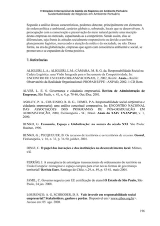 V Simpósio Internacional de Gestão de Negócios em Ambiente Portuário
                   Sustentabilidade de Negócios em Ambiente Portuário



  Segundo a análise dessas características, podemos detectar, principalmente em elementos
  de ordem política e ambiental, cenários globais e, sobretudo, locais que se desenvolvem. A
  preocupação com a conservação e preservação do meio natural permite uma inserção
  destas empresas no mercado, capacitando-as a competirem. Sendo assim, elas se
  diferenciam, seja frente às atitudes socialmente responsáveis ou devido a um bom
  planejamento logístico, merecendo a atenção da mídia e da sociedade, ou não. Dessa
  forma, na era da globalização, empresas que agem com consciência ambiental e social, se
  promovem e se expandem de forma positiva.

  7. Referências


  ALIGLERI, L.A.; ALIGLERI, L.M.; CÂMARA, M. R. G. da. Responsabilidade Social na
  Cadeia Logística: uma Visão Integrada para o Incremento da Competitividade. In:
  ENCONTRO DE ESTUDOS ORGANIZACIONAIS, 2, 2002, Recife. Anais... Recife:
  Observatório da Realidade Organizacional: PROPAD/UFPE : ANPAD, 2002. 1 CD-Rom.

ALVES, L. E. S. Governança e cidadania empresarial. Revista de Administração de
Empresas, São Paulo, v. 41, n. 4, p. 78-86, Out./Dez. 2001.

ASHLEY, P. A., COUTINHO, R. B. G., TOMEI, P.A. Responsabilidade social corporativa e
cidadania empresarial: uma análise conceitual comparativa. In: ENCONTRO NACIONAL
DAS     ASSOCIAÇÕES        DOS      PROGRAMAS         DE      PÓS-GRADUAÇÃO     EM
ADMINISTRAÇÃO, 2000, Florianópolis - SC, Brasil. Anais do XXIV ENANPAD, v. 1,
2000.

BENKO, G. Economia, Espaço e Globalização: na aurora do século XXI. São Paulo:
Hucitec, 1996.

BENKO, G.; PECQUEUER, B. Os recursos de territórios e os territórios de recurso. Geosul,
Florianópolis, v. 16, n. 32, p. 31-50, jul/dez, 2001.

  DINIZ, C. O papel das inovações e das instituições no desenvolvimento local. Mimeo,
  s/d.


  FERRÃO, J. A emergência de estratégias transnacionais de ordenamento do território na
  União Européia: reimaginar o espaço europeu para criar novas formas de governança
  territorial? Revista Eure, Santiago do Chile, v.29, n. 89, p. 43-61, maio 2004.


  JAMIL, C. Governo negocia com UE certificação do etanol.O Estado de São Paulo, São
  Paulo, 24 jan. 2008.


  LOURENÇO, A. G, SCHRODER, D. S. Vale investir em responsabilidade social
  empresarial? Stakeholders, ganhos e perdas. Disponível em:< www.ethos.org.br >.
                                                                  HU                UH




  Acesso em: 05 ago. 2008.

                                                                                         196
 