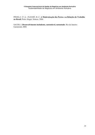 V Simpósio Internacional de Gestão de Negócios em Ambiente Portuário
                  Sustentabilidade de Negócios em Ambiente Portuário




PINTO, C. P. A. ; FLEURY, R. C. A Modernização dos Portos e as Relações de Trabalho
no Brasil. Porto Alegre: Síntese, 2004.

SACHS, I. Desenvolvimento includente, sustentável, sustentado. Rio de Janeiro:
Garamond, 2004.




                                                                                   19
 