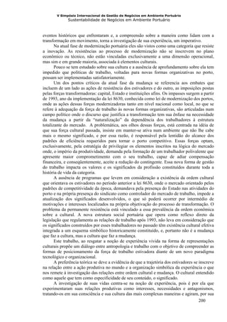 V Simpósio Internacional de Gestão de Negócios em Ambiente Portuário
              Sustentabilidade de Negócios em Ambiente Portuário



eventos históricos que enfrentaram e, a compreensão sobre a maneira como lidam com a
transformação em movimento, torna a investigação de sua experiência, um imperativo.
       Na atual fase de modernização portuária eles são vistos como uma categoria que resiste
a inovação. As resistências ao processo de modernização não se inscrevem no plano
econômico ou técnico, não estão vinculadas exclusivamente a uma dimensão operacional,
mas sim e em grande maioria, associada à elementos culturais.
       Pouco se tem estudado sobre sua cultura e a ausência de aprofundamento sobre ela tem
impedido que políticas de trabalho, voltadas para novas formas organizativas no porto,
possam ser implementadas satisfatoriamente.
       Um dos pontos críticos da atual fase da mudança se referencia aos embates que
incluem de um lado as ações de resistência dos estivadores e do outro, as imposições postas
pelas forças transformadoras: capital, Estado e instituições afins. Os impasses surgem a partir
de 1993, ano da implementação da lei 8630, conhecida como lei de modernização dos portos,
onde as ações dessas forças modernizadoras tanto em nível nacional como local, no que se
refere à adequação da força de trabalho às novas formas organizativas, são articuladas num
campo político onde o discurso que justifica a transformação tem sua ênfase na necessidade
da mudança a partir da “naturalização” da dependência dos trabalhadores à estrutura
totalizante do mercado. A problemática, aos olhos dessas forças, está centrada na idéia de
que sua força cultural passada, insiste em manter-se ativa num ambiente que não lhe cabe
mais o mesmo significado, e por essa razão, é responsável pela lentidão do alcance dos
padrões de eficiência requeridos para tornar o porto competitivo. Essas forças optam,
exclusivamente, pela estratégia de privilegiar os elementos inscritos na lógica do mercado
onde, o império da produtividade, demanda pela formação de um trabalhador polivalente que
apresente maior comprometimento com o seu trabalho, capaz de adiar compensação
financeira, e conseqüentemente, aceite a redução do contingente. Essa nova forma de gestão
do trabalho impacta os valores e os significados da profissão constituídos durante toda a
história de vida da categoria.
       A ausência de programas que levem em consideração a existência da ordem cultural
que orientava os estivadores no período anterior a lei 8630, onde o mercado orientado pelos
padrões de competitividade da época, demandava pela presença do Estado nas atividades do
porto e na própria presença do sindicato como controlador do mercado de trabalho, impede a
atualização dos significados desenvolvidos, o que só poderá ocorrer por intermédio de
motivações e interesses localizados na própria objetivação do processo de transformação. O
problema da permanente resistência está vinculado a essa prevalência da ordem econômica
sobre a cultural. A nova estrutura social portuária que opera como reflexo direto da
legislação que regulamenta as relações de trabalho após 1993, não leva em consideração que
os significados construídos por esses trabalhadores no passado têm existência cultural efetiva
integrada a um esquema simbólico historicamente constituído, e, portanto não é a mudança
que faz a cultura, mas a cultura que faz a mudança.
       Este trabalho, ao resgatar a noção de experiência vivida na forma de representações
culturais propõe um diálogo entre antropologia e trabalho com o objetivo de compreender as
formas de posicionamento da força de trabalho estivadora diante de um novo paradigma
tecnológico e organizacional.
       A preferência teórica se deve a evidência de que a trajetória dos estivadores se inscreve
na relação entre a ação produtiva no mundo e a organização simbólica da experiência o que
nos remete à investigação das relações entre ordem cultural e mudança. O cultural entendido
como aquele que tem como especificidade de seu conteúdo, o significado.
       A investigação de suas vidas centra-se na noção de experiência, pois é por ela que
experimentaram suas relações produtivas como interesses, necessidades e antagonismos,
tratando-os em sua consciência e sua cultura das mais complexas maneiras e agiram, por sua
                                                                                        200
 
