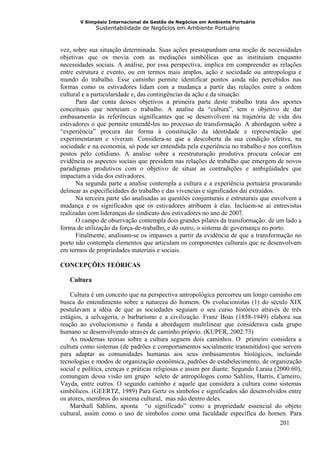 V Simpósio Internacional de Gestão de Negócios em Ambiente Portuário
             Sustentabilidade de Negócios em Ambiente Portuário



vez, sobre sua situação determinada. Suas ações pressupunham uma noção de necessidades
objetivas que os movia com as mediações simbólicas que as instituíam enquanto
necessidades sociais. A análise, por essa perspectiva, implica em compreender as relações
entre estrutura e evento, ou em termos mais amplos, ação e sociedade ou antropologia e
mundo do trabalho. Esse caminho permite identificar pontos ainda não percebidos nas
formas como os estivadores lidam com a mudança a partir das relações entre a ordem
cultural e a particularidade e, das contingências da ação e da situação.
      Para dar conta desses objetivos a primeira parte deste trabalho trata dos aportes
conceituais que norteiam o trabalho. A analise da “cultura”, tem o objetivo de dar
embasamento às referências significantes que se desenvolvem na trajetória de vida dos
estivadores o que permite entendê-los no processo de transformação. A abordagem sobre a
“experiência” procura dar forma à constituição da identidade e representação que
experimentaram e viveram. Considera-se que a descoberta da sua condição efetiva, na
sociedade e na economia, só pode ser entendida pela experiência no trabalho e nos conflitos
postos pelo cotidiano. A analise sobre a reestruturação produtiva procura colocar em
evidência os aspectos sociais que presidem nas relações de trabalho que emergem de novos
paradigmas produtivos com o objetivo de situar as contradições e ambigüidades que
impactam a vida dos estivadores.
      Na segunda parte a analise contempla a cultura e a experiência portuária procurando
delinear as especificidades do trabalho e das vivencias e significados daí extraídos.
      Na terceira parte são analisadas as questões conjunturais e estruturais que envolvem a
mudança e os significados que os estivadores atribuem à elas. Incluem-se aí entrevistas
realizadas com lideranças do sindicato dos estivadores no ano de 2007.
      O campo de observação contempla dois grandes pilares da transformação: de um lado a
forma de utilização da força-de-trabalho, e do outro, o sistema de governança no porto.
      Finalmente, analisam-se os impasses a partir da evidência de que a transformação no
porto não contempla elementos que articulam os componentes culturais que se desenvolvem
em termos de propriedades materiais e sociais.

CONCEPÇÕES TEÓRICAS

   Cultura

    Cultura é um conceito que na perspectiva antropológica percorreu um longo caminho em
busca do entendimento sobre a natureza do homem. Os evolucionistas (1) do século XIX
postulavam a idéia de que as sociedades seguiam o seu curso histórico através de três
estágios, a selvageria, o barbarismo e a civilização. Franz Boas (1858-1949) elabora sua
reação ao evolucionismo e funda a abordagem multilinear que considerava cada grupo
humano se desenvolvendo através de caminho próprio. (KUPER, 2002:73)
    As modernas teorias sobre a cultura seguem dois caminhos. O primeiro considera a
cultura como sistemas (de padrões e comportamentos socialmente transmitidos) que servem
para adaptar as comunidades humanas aos seus embasamentos biológicos, incluindo
tecnologias e modos de organização econômica, padrões de estabelecimento, de organização
social e política, crenças e práticas religiosas e assim por diante. Segundo Laraia (2000:60),
comungam dessa visão um grupo seleto de antropólogos como Sahlins, Harris, Carneiro,
Vayda, entre outros. O segundo caminho é aquele que considera a cultura como sistemas
simbólicos. (GEERTZ, 1989) Para Gertz os símbolos e significados são desenvolvidos entre
os atores, membros do sistema cultural, mas não dentro deles.
    Marshall Sahlins, aponta “o significado” como a propriedade essencial do objeto
cultural, assim como o uso de símbolos como uma faculdade específica do homen. Para
                                                                                      201
 