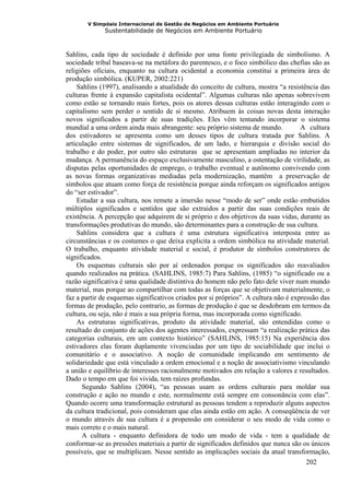 V Simpósio Internacional de Gestão de Negócios em Ambiente Portuário
             Sustentabilidade de Negócios em Ambiente Portuário



Sahlins, cada tipo de sociedade é definido por uma fonte privilegiada de simbolismo. A
sociedade tribal baseava-se na metáfora do parentesco, e o foco simbólico das chefias são as
religiões oficiais, enquanto na cultura ocidental a economia constitui a primeira área de
produção simbólica. (KUPER, 2002:221)
    Sahlins (1997), analisando a atualidade do conceito de cultura, mostra “a resistência das
culturas frente à expansão capitalista ocidental”. Algumas culturas não apenas sobrevivem
como estão se tornando mais fortes, pois os atores dessas culturas estão interagindo com o
capitalismo sem perder o sentido de si mesmo. Atribuem às coisas novas desta interação
novos significados a partir de suas tradições. Eles vêm tentando incorporar o sistema
mundial a uma ordem ainda mais abrangente: seu próprio sistema de mundo.             A cultura
dos estivadores se apresenta como um desses tipos de cultura tratada por Sahlins. A
articulação entre sistemas de significados, de um lado, e hierarquia e divisão social do
trabalho e do poder, por outro são estruturas que se apresentam ampliadas no interior da
mudança. A permanência do espaço exclusivamente masculino, a ostentação de virilidade, as
disputas pelas oportunidades de emprego, o trabalho eventual e autônomo convivendo com
as novas formas organizativas mediadas pela modernização, mantêm a preservação de
símbolos que atuam como força de resistência porque ainda reforçam os significados antigos
do “ser estivador”.
    Estudar a sua cultura, nos remete a imersão nesse “modo de ser” onde estão embutidos
múltiplos significados e sentidos que são extraidos a partir das suas condições reais de
existência. A percepção que adquirem de si próprio e dos objetivos da suas vidas, durante as
transformações produtivas do mundo, são determinantes para a construção de sua cultura.
    Sahlins considera que a cultura é uma estrutura significativa interposta entre as
circunstâncias e os costumes o que deixa explicita a ordem simbólica na atividade material.
O trabalho, enquanto atividade material e social, é produtor de símbolos construtores de
significados.
    Os esquemas culturais são por aí ordenados porque os significados são reavaliados
quando realizados na prática. (SAHLINS, 1985:7) Para Sahlins, (1985) “o significado ou a
razão significativa é uma qualidade distintiva do homem não pelo fato dele viver num mundo
material, mas porque ao compartilhar com todas as forças que se objetivam materialmente, o
faz a partir de esquemas significativos criados por si próprios”. A cultura não é expressão das
formas de produção, pelo contrario, as formas de produção é que se desdobram em termos da
cultura, ou seja, não é mais a sua própria forma, mas incorporada como significado.
    As estruturas significativas, produto da atividade material, são entendidas como o
resultado do conjunto de ações dos agentes interessados, expressam “a realização prática das
categorias culturais, em um contexto histórico” (SAHLINS, 1985:15) Na experiência dos
estivadores elas foram duplamente vivenciadas por um tipo de sociabilidade que inclui o
comunitário e o associativo. A noção de comunidade implicando em sentimento de
solidariedade que está vinculado a ordem emocional e a noção de associativismo vinculando
a união e equilíbrio de interesses racionalmente motivados em relação a valores e resultados.
Dado o tempo em que foi vivida, tem raízes profundas.
      Segundo Sahlins (2004), “as pessoas usam as ordens culturais para moldar sua
construção e ação no mundo e este, normalmente está sempre em consonância com elas”.
Quando ocorre uma transformação estrutural as pessoas tendem a reproduzir alguns aspectos
da cultura tradicional, pois consideram que elas ainda estão em ação. A conseqüência de ver
o mundo através de sua cultura é a propensão em considerar o seu modo de vida como o
mais correto e o mais natural.
      A cultura - enquanto definidora de todo um modo de vida - tem a qualidade de
conformar-se as pressões materiais a partir de significados definidos que nunca são os únicos
possíveis, que se multiplicam. Nesse sentido as implicações sociais da atual transformação,
                                                                                       202
 
