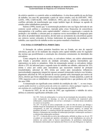 V Simpósio Internacional de Gestão de Negócios em Ambiente Portuário
             Sustentabilidade de Negócios em Ambiente Portuário



do coletivo operário e o controle sobre os trabalhadores. A crise desse padrão de uso da força
de trabalho, nos anos 80, apresentada a partir de vários estudos, caso de (GITAHY, 1983,
LEITE, 1994, CARVALHO, 1987, RABELO, 1993), põe em evidência a dimensão dos
conflitos advindos da transformação que ocupa também lugar de destaque na agenda de
estudos sobre trabalhadores portuários.
      Salerno (1994), mostra que “a reestruturação produtiva tem sua lógica derivada de um
contexto social, político e econômico, marcado pelas crises financeiras de concorrência
intercapitalista e de conflitos entre capital-trabalho”, relativos à organização e controle da
produção e do trabalho e colocam para as empresas novas necessidades de integração para
dar saltos de produtividade necessários, devido tanto ao acirramento da concorrência quanto
aos entraves sociais colocados às formas tradicionais de organização da produção e do
trabalho, caso especifico do trabalho avulso nos portos mundiais e brasileiros.

   CULTURA E EXPERIÊNCIA PORTUÁRIA

       A formação da cultura portuária brasileira tem no Estado, um ator de especial
relevância, pois não só foi mediador das relações entre capital trabalho como foi regulador
das normas que possibilitaram a construção dos elementos estruturantes da identidade dos
estivadores.
       Como categoria de sindicato avulso, os estivadores tinham, seu salário administrado
pelo Estado e percebido através da entidade estivadora, agência intermediária que
representava no porto os armadores. Além da remuneração normal, os estivadores tinham
direito a 25% de adicional para o segundo turno de trabalho aos sábados, adicional de 35%
(trinta e cinco por cento) para mercadorias que necessitem material de proteção
(insalubridade), adicional de 30% (trinta por cento) para mercadorias inflamáveis
(periculosidade), pagamento integral do repouso semanal remunerado inclusive nos feriados,
pagamento adicional de 30% do período de serviço quando sofre interrupção por motivo de
chuva, direitos que foram adquiridos numa conjuntura em que o Estado populista, a partir de
1950, negociava com os trabalhadores seu projeto corporativista e que perdurou até o final
dos anos 1990.
       A remuneração era significada como símbolo de condições de vida: “... no meu tempo,
a gente podia mostrar a carteira preta da estiva no comércio e fazia qualquer negócio, era
um sinônimo de credibilidade". (Lael de Azevedo depoimento em 2007)
       O decreto-lei 5452, de um de maio de 1943, que regulamenta o trabalho de estiva
definia os contornos significantes atribuídos a ela:

                  Art. 254 - Estiva de embarcações é o serviço de movimentação das mercadorias a bordo,
                  como carregamento ou descarga, ou outro de conveniência do responsável pelas
                  embarcações, compreendendo esse serviço a arrumação e a retirada dessas mercadorias
                  no convés ou nos porões.
                  Art. 255 - O serviço de estiva compreende: a) a mão de obra de estiva, que abrange o
                  trabalho braçal de manipulação das mercadorias, para sua movimentação ou descarga ou
                  carregamento, ou para sua arrumação, para o transporte aquático, ou manejo dos
                  guindastes de bordo, e a cautelosa direção das operações que estas realizam, bem como a
                  abertura e fechamento das escotilhas da embarcação principal e embarcações auxiliares e
                  a cobertura das embarcações auxiliares;
                  Art. 257 - A mão-de-obra na estiva das embarcações, definida na alínea «a» do art. 255
                  só poderá ser executada por operários estivadores ou por trabalhadores em estiva de
                  minérios nos portos onde os houver especializados, de preferência sindicalizados,
                  devidamente matriculados nas Capitanias dos Portos ou em suas Delegacias ou Agências.



                                                                                               204
 
