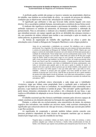 V Simpósio Internacional de Gestão de Negócios em Ambiente Portuário
             Sustentabilidade de Negócios em Ambiente Portuário



       A profissão ganha sentido não porque se inscreve somente nas propriedades objetivas
do trabalho, mas também na exclusividade do oficio, no controle do processo de trabalho,
condições que se objetivavam através das articulações do sindicato com o Estado.
       O significado que atribuíam à vida que levavam tinha estreita ligação com esses
direitos. Era a sua própria condição humana, necessária para a existência da sua forma social.
      O sindicato não significava exclusivamente o provimento do trabalho, o símbolo a ele
atribuído expressava os sentidos de autonomia, de hierarquia consentida e, sobretudo de
pertencimento. Para os estivadores o sindicato era a bandeira simbólica de uma “profissão”
que entendiam possuir, um espaço sagrado que devia ser defendido das ameaças externas a
ele, um construtor de ordens culturais para moldar a sua construção e ação no mundo, em
outras palavras, as garantias da própria vida.
       As formas de organização do trabalho dão significado ao oficio a partir das
articulações com o Estado (a Delegacia de Transporte Marítimo) e com a lógica produtiva

                  Antes de ser matriculado o trabalhador era eventual. Ele trabalhava com a carteira
                  profissional. Era o bagrinho. Ele tinha que atingir um certo número de horas para pleitear
                  a carteira de matriculado na Delegacia de Trabalho Portuário (DTM). Depois que você
                  pegava a carteira de matriculado ele passava um certo número de horas para passar para a
                  condição de sindicalizado. Nesse tempo todo você tava praticamente numa escola. Você
                  sabia as regras até chegar a ser estivador. Então tinha um rodízio de 80 dias para ocupar
                  cargo de chefia. Então eu estou nesse cargo eu vou à parede, nos postos de escalação,
                  subo, aí tem um diretor que também é na forma de rodízio, ele ocupa essa posição como
                  fiscal, esse fiscal é que faz a escalação dos postos... A gente passava três anos, fazendo
                  os meus círculos de amizade, com todos os trabalhadores da turma, praticamente, com
                  todos os estivadores para quando após os três anos a gente ia mandar de mestre, aí
                  naqueles três anos a gente já sabia as pessoas que me deram trabalho, então quando você
                  entrava na estiva você tinha aqueles 3 anos que tinha saber tudo o que tinha no navio,
                  trabalhar , conhecer as pessoas para que quando você fosse mandar de mestre você
                  soubesse as pessoas que você ia levar, cada 80 dias no decorrer do ano a gente mandava
                  de mestre,você tinha aquele circulo de amizade, você tinha mais entrosamentos e a gente
                  era bem mais unidos antigamente... (Depoimento do primeiro secretário do sindicato dos
                  estivadores: 2007)

       A construção da profissão estava relacionada a cada etapa que o trabalhador
vivenciava, etapa que tinham como propriedade fazer a mediação para a realização da
seguinte de tal forma que as fazes se continham. As sociabilidades eram construídas nesse
percurso, o que implicava fortalecer o sentido de grupo. “Ser estivador” ganha significado a
partir desses elementos estruturantes de sua cultura e dá a dimensão da sua força, o que
explica as dificuldades de adaptação as novas formas de organização do trabalho, postas pela
mudança.
      O trabalho ocasional que lhes fornecia mobilidade constante pelos diversos espaços da
cidade constituía-se em elemento adicional na formação dos significados de autonomia.
      Portanto, a cultura não era exclusivamente, uma característica da mente, da estrutura
cognitiva dos estivadores, mas também um universo maior, onde ocorriam construções de
significados que colocavam através da vida que levavam, a formula que usavam para definir
o que lhes acontecia.
      OS significados de cooperação e amizade também tinham estreita conexão com
processo produtivo dependente da base técnica do transporte marítimo que se manteve
imutável por longos anos, o que dá a medida de sua força.

                  Naquela época os produtos vinham em barris, tonéis de vinho, de azeitona, e outros
                  produtos salgados que vinham em barricas, a banha vinha acondicionada em latas de
                  banha e nós tínhamos que separar esses produtos para transportar para fora do navio. Nós

                                                                                                 205
 