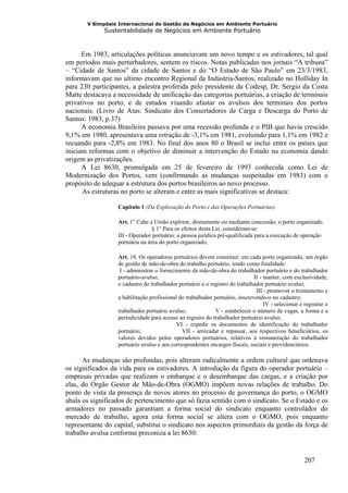 V Simpósio Internacional de Gestão de Negócios em Ambiente Portuário
             Sustentabilidade de Negócios em Ambiente Portuário



      Em 1983, articulações políticas anunciavam um novo tempo e os estivadores, tal qual
em períodos mais perturbadores, sentem os riscos. Notas publicadas nos jornais “A tribuna”
– “Cidade de Santos” da cidade de Santos e do “O Estado de São Paulo” em 23/3/1983,
informavam que no ultimo encontro Regional da Indústria-Santos, realizado no Holliday In
para 230 participantes, a palestra proferida pelo presidente da Codesp, Dr. Sergio da Costa
Matte destacava a necessidade de unificação das categorias portuárias, a criação de terminais
privativos no porto, e de estudos visando afastar os avulsos dos terminais dos portos
nacionais. (Livro de Atas: Sindicato dos Consertadores de Carga e Descarga do Porto de
Santos: 1983, p.37)
      A economia Brasileira passava por uma recessão profunda e o PIB que havia crescido
9,1% em 1980, apresentava uma retração de -3,1% em 1981, evoluindo para 1,1% em 1982 e
recuando para -2,8% em 1983. No final dos anos 80 o Brasil se inclui entre os países que
iniciam reformas com o objetivo de diminuir a intervenção do Estado na economia dando
origem as privatizações.
      A Lei 8630, promulgada em 25 de fevereiro de 1993 conhecida como Lei de
Modernização dos Portos, vem (confirmando as mudanças suspeitadas em 1983) com o
propósito de adequar a estrutura dos portos brasileiros ao novo processo.
      As estruturas no porto se alteram e entre as mais significativas se destaca:

                  Capítulo 1 (Da Exploração do Porto e das Operações Portuárias)

                  Art. 1° Cabe à União explorar, diretamente ou mediante concessão, o porto organizado.
                                 § 1° Para os efeitos desta Lei, consideram-se:
                  III - Operador portuário: a pessoa jurídica pré-qualificada para a execução de operação
                  portuária na área do porto organizado;

                  Art. 18. Os operadores portuários devem constituir, em cada porto organizado, um órgão
                  de gestão de mão-de-obra do trabalho portuário, tendo como finalidade:
                   I - administrar o fornecimento da mão-de-obra do trabalhador portuário e do trabalhador
                  portuário-avulso;                                           II - manter, com exclusividade,
                  o cadastro do trabalhador portuário e o registro do trabalhador portuário avulso;
                                                                               III - promover o treinamento e
                  a habilitação profissional do trabalhador portuário, inscrevendo-o no cadastro;
                                                                                   IV - selecionar e registrar o
                  trabalhador portuário avulso;              V - estabelecer o número de vagas, a forma e a
                  periodicidade para acesso ao registro do trabalhador portuário avulso;
                                            VI - expedir os documentos de identificação do trabalhador
                  portuário;                  VII - arrecadar e repassar, aos respectivos beneficiários, os
                  valores devidos pelos operadores portuários, relativos à remuneração do trabalhador
                  portuário avulso e aos correspondentes encargos fiscais, sociais e previdenciários.

      As mudanças são profundas, pois alteram radicalmente a ordem cultural que ordenava
os significados da vida para os estivadores. A introdução da figura do operador portuário –
empresas privadas que realizam o embarque e o desembarque das cargas, e a criação por
elas, do Órgão Gestor de Mão-de-Obra (OGMO) impõem novas relações de trabalho. Do
ponto de vista da presença de novos atores no processo de governança do porto, o OGMO
abala os significados de pertencimento que só fazia sentido com o sindicato. Se o Estado e os
armadores no passado garantiam a forma social do sindicato enquanto controlador do
mercado de trabalho, agora esta forma social se altera com o OGMO, pois enquanto
representante do capital, substitui o sindicato nos aspectos primordiais da gestão da força de
trabalho avulsa conforme preconiza a lei 8630:


                                                                                                     207
 