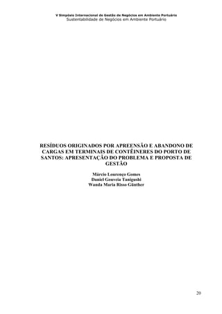 V Simpósio Internacional de Gestão de Negócios em Ambiente Portuário
          Sustentabilidade de Negócios em Ambiente Portuário




RESÍDUOS ORIGINADOS POR APREENSÃO E ABANDONO DE
 CARGAS EM TERMINAIS DE CONTÊINERES DO PORTO DE
SANTOS: APRESENTAÇÃO DO PROBLEMA E PROPOSTA DE
                     GESTÃO
                       Márcio Lourenço Gomes
                       Daniel Gouveia Tanigushi
                      Wanda Maria Risso Günther




                                                                           20
 