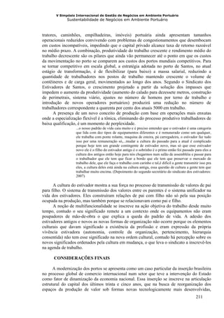 V Simpósio Internacional de Gestão de Negócios em Ambiente Portuário
             Sustentabilidade de Negócios em Ambiente Portuário



tratores, caminhões, empilhadeiras, imóveis) portuária ainda apresentam tamanhos
operacionais reduzidos convivendo com problemas de congestionamentos que desembocam
em custos incompatíveis, impedindo que o capital privado alcance taxa de retorno razoável
no médio prazo. A combinação, produtividade do trabalho crescente e rendimento médio do
trabalho decrescente são os pilares que ainda vão permanecer até o ponto em que os custos
da movimentação no porto se comparem aos custos dos portos mundiais competitivos. Para
se tornar competitivo em escala global, a estratégia adotada no porto de Santos, no atual
estágio de transformação, é de flexibilizar (para baixo) a massa salarial, reduzindo a
quantidade de trabalhadores nos postos de trabalho mantendo crescente o volume de
contêineres e de carga geral, movimentados ao longo dos anos. Segundo o Sindicato dos
Estivadores de Santos, o crescimento projetado a partir da solução dos impasses que
impedem o aumento da produtividade (aumento do calado para dezessete metros, construção
de perimetrais, sistema viário, ajustes no número de homens por terno de trabalho e
introdução de novos operadores portuários) produzirá uma redução no número de
trabalhadores correspondente a quarenta por cento dos atuais 5000 em trabalho.
      A presença de um novo conceito de produção com base em operações mais enxutas
onde a especialização flexível é a tônica, eliminando do processo produtivo trabalhadores de
baixa qualificação, é um momento de perplexidade.
                  ...o nosso padrão de vida caiu muito e é preciso entender que o estivador é uma categoria
                  que lida com dez tipos de equipamentos diferentes e é remunerado como um qualquer,
                  ele trabalha com ponte rolante, maquina de esteira, pá carregadeira, o estivador faz tudo
                  isso por uma remuneração só,...mudar a cultura do passado para a atual é complicado
                  porque hoje tem um grande contingente de estivador novo, mas só que esse estivador
                  novo ele é o filho do estivador antigo é o sobrinho é o primo então foi passado para eles a
                  cultura dos antigos então hoje para nós chegarmos num salão de assembléia e passar para
                  o trabalhador que ele tem que ficar a bordo que ele tem que preservar o mercado de
                  trabalho dele, que ele faça o trabalho com carinho e tal,é difícil a gente transmitir isso pra
                  eles, a cultura deles está ainda na cultura antiga, essa questão de cultura a gente tem que
                  trabalhar muito encima. (Depoimento do segundo secretário do sindicato dos estivadores:
                  2007)

      A cultura do estivador mostra a sua força no processo de transmissão de valores de pai
para filho. O sistema de transmissão dos valores entre os parentes é o sistema unificador na
vida dos estivadores. Eles construíram relações de pai com filho não só pela sua posição
ocupada na produção, mas também porque se relacionavam como pai e filho.
      A noção de multifuncionalidade se inscreve na ação objetiva do trabalho desde muito
tempo, contudo o seu significado remete a um contexto onde os equipamentos não eram
poupadores de mão-de-obra o que explica a queda do padrão de vida. A adesão dos
estivadores antigos e novos as novas formas de organização não ocorre porque os elementos
culturais que davam significado a existência da profissão e eram expressão da própria
vivência estivadora (autonomia, controle da organização, pertencimento, hierarquia
consentida) não tem esse significado na nova ordem cultural, contudo há percepção sobre os
novos significados ordenados pela cultura em mudança, o que leva o sindicato a inscrevê-los
na agenda de trabalho.

      CONSIDERAÇÕES FINAIS

      A modernização dos portos se apresenta como um caso particular da inserção brasileira
no processo global de comercio internacional num setor que teve a intervenção do Estado
como fator de dinamização da economia nacional. Essa inserção se inscreve na articulação
estrutural do capital dos últimos trinta e cinco anos, que na busca de reorganização dos
espaços da produção de valor sob formas novas tecnologicamente mais desenvolvidas,
                                                                                                     211
 