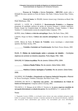 V Simpósio Internacional de Gestão de Negócios em Ambiente Portuário
              Sustentabilidade de Negócios em Ambiente Portuário



_________. Processo de Trabalho e Greves Portuárias - 1889-1910: estudo sobre a
formação da classe operária no Porto de Santos. São Paulo: Ciências Sociais Hoje, Vértice,
1987.

__________. Porto de Santos. In: PRADO, Antonio Arnoni (org). Libertários no Brasil. São
Paulo: Brasiliense, 1986.

GITAHY, L.; LEITE, M. e RABELO, F. Reestruturação Produtiva e a Empresa:
programas de qualidade, políticas de gestão de recursos humanos e relações industriais.
Projeto Estudo da Competitividade da Indústria Brasileira. Estudo Temático 3. Bloco
Temático V: Condicionantes sociais da competitividade, Campinas: 1993.

KUPER, Adam. Cultura: a visão dos antropólogos. Bauru, São Paulo: Edusc, 2002.

LARAIA, Roque de Barros. Cultura um conceito antropológico. Rio de Janeiro: Zahar,
2000.

LEITE, Márcia de Paula. O Futuro do Trabalho: novas tecnologias e subjetividade
operária. São Paulo: Scritta, 1994.

__________. Trabalho e Sociedade em Transformação. São Paulo: Perseu Abramo, 2003.


RUAS, R. Efeitos da modernização sobre o processo de trabalho – Condições
objetivas de controle na indústria calçadista. Porto Alegre, FEE, 1985.

SAHLINS, M. Cultura na prática. Rio de Janeiro: Editora UFRJ, 2004.

__________. Cultura e Razão Prática. Rio de Janeiro: Zahar Editor, 2003.

__________. História e Cultura: Apologias a Tucidides. Rio de Janeiro: Zahar Editor,
2006.

SALERNO, M.S.Trabalho e Organização na Empresa Industrial Integrada e Flexível.
In: Novas Tecnologias, Trabalho e Educação. São Paulo:Vozes, 1994.

TEIXEIRA DA SILVA, F. Operários sem patrão – Os trabalhadores da Cidade de
Santos no Entreguerras. Campinas editora Unicamp, 2003.

VELASCO, L. O. Marques de & LIMA, E. Teixeira in: As novas empresas mundiais de
navegação determinam a evolução dos portos. Revista BNDES nº 11 - junho de 1999.

Notas

1- Segundo Laraia (2000), a evolução teria raízes em u ma unidade psíquica onde
todos os grupos humanos teriam o mesmo potencial de desenvolvimento, embora
uns tivessem mais adiantados que ou tros. As sociedades por essa abordagem

                                                                                 213
 