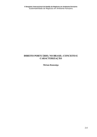 V Simpósio Internacional de Gestão de Negócios em Ambiente Portuário
      Sustentabilidade de Negócios em Ambiente Portuário




DIREITO PORTUÁRIO, NO BRASIL: CONCEITO E
           CARACTERIZAÇÃO

                        Miriam Ramoniga




                                                                       215
 