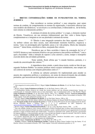 V Simpósio Internacional de Gestão de Negócios em Ambiente Portuário
                              Sustentabilidade de Negócios em Ambiente Portuário




O    BREVES CONSIDERAÇÕES SOBRE OS FUNDAMENTOS DA NORMA
JURÍDICA
                     Para reconhecer as normas jurídicas 8 e suas categorias, quer sejam
                                                                                F   F




normas de conduta, de comportamento ou normas de organização, é necessário observar que
seus modelos são dinâmicos, 9 se envolvem e se correlacionam, evidenciando-se, de tal forma,
                                      F   F




num sistema ou ordenamento jurídico. 10               F




                     A estrutura trivalente da norma jurídica 11 é a regra, o elemento nuclear
                                                                                        F   F




do Direito. Visualiza-se, em sua estrutura tridimensional, que fato, valor e forma lógica
complementam-se e integram-se em sua plenitude à estrutura da norma.
                         O “Direito é uma integração normativa dos fatos segundo valores.” 12                            F   F




Ao atribuir valores aos fatos sociais, num determinado momento histórico, origina-se a
norma, “uma vez promulgada pelo legislador, passa a ter vida própria, liberta das intenções
iniciais,” 13 desta forma, corrobora os fatos, ensejando-lhes valores.
           F   F




                        Percebe-se que os fatos ocorridos à época da concepção da Lei n.º
8.630/93 deram-se num momento histórico em que permeava uma política neoliberal, 14 com a                       F   F




qual a Sociedade 15 tinha a intenção de superar a crise setorial e, assim, romper o monopólio
                      F   F




exercido dentro das atividades portuárias.
                     Neste sentido, Reale afirma que “o mundo histórico, portanto, é o
mundo da concretização dos valores.” 16          F




                    A importância desse estudo, a partir dessa teoria, reside no fato de que,
segundo Norberto Bobbio “as normas jurídicas nunca existem isoladamente, mas sempre em
um contexto de normas com relações particulares entre si”. 17               F




                       A reforma no subsetor portuário foi implementada para atender os
anseios dos segmentos políticos e econômicos, em nome do desenvolvimento das atividades
portuárias, que necessitavam de legislação pertinente aos setores em crescimento.


8
   Vide categorias de norma jurídica REALE, Miguel. Lições Preliminares de Direito. 24. ed. São Paulo: Saraiva, 1998. p.
96-99.
9
   REALE, Miguel. Lições Preliminares de Direito. 24. ed. São Paulo: Saraiva, 1998. p. 99.
10
   O Ordenamento Jurídico forma-se em virtude das normas jurídicas, que são estruturas proposicionais, “porque seu
conteúdo pode ser enunciado mediante uma ou mais proposições,” que se correlacionam entre si. Vide REALE, Miguel.
Lições Preliminares de Direito. 24. ed. São Paulo: Saraiva, 1998. p. 95 e BOBBIO, Norberto. Teoria do Ordenamento
Jurídico. Tradução de Maria Celeste Cordeiro Leite dos Santos. 10. ed. Brasília: Editora Universidade de Brasília, 1999.
Título original: Teoria dell´ordinamento giuridico, p. 19.
11
   REALE, Miguel. Lições Preliminares de Direito. 24. ed. São Paulo: Saraiva, 1998. p. 102.
12
   ZANINI, Gisele Duro; MUNIZ, Rafael; ABDALLAH, Rhamice Ibrahim Ali Ahmad; MARCOS, Rudson; PASOLD, Cesar
Luiz. Percepção jurídica da lei nacional dos portos (n.º 8.630, de 25.02.1993) através da teoria tridimensional do direito.
Revista Eletrônica Direito e Política, Itajaí, v. 2, n. 3, 3º quadrimestre de 2007. Disponível em:
www.univali.br/direitoepolitica - ISSN 1980-7791 , acesso em 10.fev.2008.
HU                                               UH




13
   REALE, Miguel. Teoria Tridimensional do Direito. 5. ed. rev. e aum. São Paulo: Saraiva, 1994.          p. 103.
14
   Para este trabalho entende-se como conceito operacional a Política Neoliberal para os países latino-americanos, quando
“nota-se uma maior retração do Estado nas esferas econômica e social, e também presencia-se um agigantamento do mercado
passando a ocupar as brechas abertas pelo Estado-nação.” Visualiza-se claramente nesta política de governo a privatização
de empresas públicas e a descentralização, para que o setor privado atue ditando as regras do mercado. Vide SILVA, Karine
de Souza. Globalização e exclusão social. Curitiba: Juruá, 2002. p. 83 - 84.
15
   O conceito operacional para fins de esclarecimento, neste trabalho, entende-se Sociedade como: o grupo social, os
empresários, os políticos eleitos e os representantes dos trabalhadores.
16
   REALE, Miguel. Fundamentos do Direito. 3. ed. São Paulo: RT, 1998. p. 177.
17
   BOBBIO, Norberto. Teoria do Ordenamento Jurídico. Tradução de Maria Celeste Cordeiro Leite dos Santos. 10. ed.
Brasília: Editora Universidade de Brasília, 1999. Título original: Teoria dell´ordinamento giuridico. p. 19.
                                                                                                                        217
 