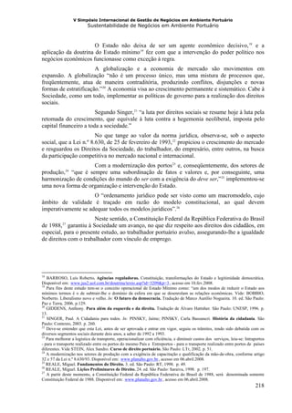 V Simpósio Internacional de Gestão de Negócios em Ambiente Portuário
                                      Sustentabilidade de Negócios em Ambiente Portuário



                      O Estado não deixa de ser um agente econômico decisivo, 18 e a                                  F   F




aplicação da doutrina do Estado mínimo 19 fez com que a intervenção do poder político nos
                                                                      F   F




negócios econômicos funcionasse como exceção à regra.
                       A globalização e a economia de mercado são movimentos em
expansão. A globalização “não é um processo único, mas uma mistura de processos que,
freqüentemente, atua de maneira contraditória, produzindo conflitos, disjunções e novas
formas de estratificação.” 20 A economia visa ao crescimento permanente e sistemático. Cabe à
                                            F   F




Sociedade, como um todo, implementar as políticas de governo para a realização dos direitos
sociais.
                        Segundo Singer, 21 “a luta por direitos sociais se resume hoje à luta pela
                                                              F   F




retomada do crescimento, que equivale à luta contra a hegemonia neoliberal, imposta pelo
capital financeiro a toda a sociedade.”
                        No que tange ao valor da norma jurídica, observa-se, sob o aspecto
social, que a Lei n.º 8.630, de 25 de fevereiro de 1993, 22 propiciou o crescimento do mercado
                                                                                             F   F




e resguardou os Direitos da Sociedade, do trabalhador, do empresário, entre outros, na busca
da participação competitiva no mercado nacional e internacional.
                    Com a modernização dos portos 23 e, conseqüentemente, dos setores de     F   F




produção, “que é sempre uma subordinação de fatos e valores e, por conseguinte, uma
               24
               F       F




harmonização de condições do mundo do ser com a exigência do deve ser,” 25 implementou-se                    F   F




uma nova forma de organização e intervenção do Estado.
                     O “ordenamento jurídico pode ser visto como um macromodelo, cujo
âmbito de validade é traçado em razão do modelo constitucional, ao qual devem
imperativamente se adequar todos os modelos jurídicos”. 26                                           F   F




                        Neste sentido, a Constituição Federal da República Federativa do Brasil
de 1988, 27 garantiu à Sociedade um avanço, no que diz respeito aos direitos dos cidadãos, em
           F       F




especial, para o presente estudo, ao trabalhador portuário avulso, assegurando-lhe a igualdade
de direitos com o trabalhador com vínculo de emprego.




18
   BARROSO, Luís Roberto. Agências reguladoras. Constituição, transformações do Estado e legitimidade democrática.
Disponível em: www.jus2.uol.com.br/doutrina/texto.asp?id=3209&p=3 , acesso em 10.fev.2008.
                           HU                                                           UH




19
   Para fins deste estudo tem-se o conceito operacional de Estado Mínimo como: “um dos modos de reduzir o Estado aos
mínimos termos é o de subtrair-lhe o domínio da esfera em que se desenrolam as relações econômicas. Vide: BOBBIO,
Norberto. Liberalismo novo e velho. In: O futuro da democracia. Tradução de Marco Aurélio Nogueira. 10. ed. São Paulo:
Paz e Terra, 2006. p.129.
20
   GIDDENS, Anthony. Para além da esquerda e da direita. Tradução de Álvaro Hattnher. São Paulo: UNESP, 1996. p.
13.
21
   SINGER, Paul. A Cidadania para todos. In: PINSKY, Jaime; PINSKY, Carla Bassanezi. História da cidadania. São
Paulo: Contexto, 2003. p. 260.
22
   Deve-se entender que esta Lei, antes de ser aprovada e entrar em vigor, seguiu os trâmites, tendo sido debatida com os
diversos segmentos sociais durante dois anos, a saber de 1992 a 1993.
23
   Para melhorar a logística de transporte, operacionalizar com eficiência, e diminuir custos dos serviços, leia-se: Intraportos
- para o transporte realizado entre os portos do mesmo País e Entreportos - para o transporte realizado entre portos de países
diferentes. Vide STEIN, Alex Sandro. Curso de direito portuário. São Paulo: LTr, 2002. p. 51.
24
   A modernização nos setores de produção com a exigência de capacitação e qualificação da mão-de-obra, conforme artigo
32 e 57 da Lei n.º 8.630/93. Disponível em: www.planalto.gov.br , acesso em 06.abril.2008.
                                                    HU                        UH




25
   REALE, Miguel. Fundamentos do Direito. 3. ed. São Paulo: RT, 1998. p. 49.
26
   REALE, Miguel. Lições Preliminares de Direito. 24. ed. São Paulo: Saraiva, 1998. p. 197.
27
   A partir deste momento, a Constituição Federal da República Federativa do Brasil de 1988, será denominada somente
Constituição Federal de 1988. Disponível em: www.planalto.gov.br , acesso em 06.abril.2008.
                                                         HU                        UH




                                                                                                                              218
 