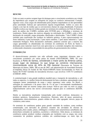 V Simpósio Internacional de Gestão de Negócios em Ambiente Portuário
                   Sustentabilidade de Negócios em Ambiente Portuário



RESUMO

Cada vez mais os portos ocupam lugar de destaque para o crescimento econômico em virtude
da importância que ocupam no transporte de cargas no comércio internacional. Contudo,
algumas vezes, essas cargas são abandonadas pelos próprios importadores ou são apreendidas
pelas autoridades federais por apresentarem alguma irregularidade. Ambos os casos dão
origem a um tipo de resíduo que se convencionou chamar de carga abandonada. O presente
trabalho avaliou esse tipo de resíduo gerado nos terminais de contêineres do Porto de Santos a
partir da análise dos CADRI's emitidos pela CETESB para a Alfândega e terminais de
contêineres. Dentre alguns dos motivos alegados na solicitação dos CADRI´s estão a falsa
declaração de conteúdo, cargas pirateadas, danificadas e deterioradas. 7 dos CADRI’s foram
emitidos para reutilização dos resíduos na indústria química, 4 para coprocessamento em
forno industrial, 8 para incineração, 2 para aterro sanitário, 2 para aterro industrial e 7 para
tratamento biológico. Pelos documentos analisados, podemos concluir que a maioria das
cargas apreendidas ou abandonadas nos terminais de contêineres do Porto de Santos é
destinada como materiais inservíveis sem aproveitar-se o conteúdo energético dos materiais,
evidenciando claramente a necessidade de uma política de gerenciamento dos resíduos.

INTRODUÇÃO

O desenvolvimento portuário tem sido utilizado como importante elemento para o
crescimento econômico em várias partes do mundo (FIGUEIREDO, 2000). No caso
brasileiro, o Porto de Santos, considerado o maior porto da América Latina,
ocupa lugar de destaque no que tange ao comércio internacional,
movimentando cerca de 40% do PIB nacional (Secretaria de Turismo do
Município de Santos, 2008). Só no ano de 2007, sob administração da Autoridade Portuária
(Companhia Docas do Estado de São Paulo-CODESP) foram movimentadas no Porto de
Santos 80.775.867 toneladas de mercadorias diversas o que envolveu 1.654.713 contêineres
(CODESP, 2008).

A conteinerização é uma grande tendência mundial para o transporte de mercadorias e, sob
todos os aspectos, é a melhor forma de deslocamento de bens e produtos, apresentando como
vantagens menor manipulação da carga e maior segurança, entre outras. No Brasil, a
utilização de contêineres é de pouco mais de 1% do que é movimentado mundialmente,
significando ainda um enorme campo para avançar. Nota-se que cada vez mais as cargas
tradicionalmente cativas dos navios convencionais migram para os contêineres (KEEDI,
2007).

Dentre as mercadorias atualmente transportadas pelo modal contêiner, destacamos os
produtos químicos, farmacêuticos, alimentícios, florestais, além de peças automotivas,
equipamentos eletro-eletrônicos, granéis sólidos de alto valor agregado, móveis, peças de
vestuários, entre outras.

Os terminais de contêineres podem gerar grande variedade de resíduos, como resíduos
contaminados com derivados de petróleos oriundos das atividades de oficinas de
manutenção,,óleos usados, pneus, embalagens e resíduos com características semelhantes aos
domiciliares (oriundos de sanitários, escritórios e refeitórios). Além desses, os terminais de
contêineres podem produzir resíduos originados por incidentes com as cargas, tais como
vazamentos de produtos químicos contidos em contêiner-tanque ou outro tipo de

                                                                                             21
 