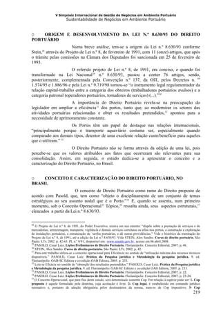 V Simpósio Internacional de Gestão de Negócios em Ambiente Portuário
                         Sustentabilidade de Negócios em Ambiente Portuário



O   ORIGEM E DESENVOLVIMENTO DA LEI N.º 8.630/93 DO DIREITO
PORTUÁRIO
                        Numa breve análise, tem-se a origem da Lei n.º 8.630/93 conforme
Stein, 28 através do Projeto de Lei n.º 8, de fevereiro de 1991, com 11 (onze) artigos, que após
       F   F




o trâmite pelas comissões na Câmara dos Deputados foi sancionada em 25 de fevereiro de
1993.
                       O referido projeto de Lei n.º 8, de 1991, era conciso, e quando foi
transformado na Lei Nacional 29 n.º 8.630/93, passou a conter 76 artigos, sendo,
                                             F   F




posteriormente, complementada pela Convenção n.º 137, da OIT, pelos Decretos n. os
1.574/95 e 1.886/96 e pela Lei n.º 9.719/98 tornou-se “o instrumento legal regulamentador da
relação capital-trabalho entre a categoria dos obreiros (trabalhadores portuários avulsos) e a
categoria patronal (operadores portuários, tomadores de serviços) (...).” 30                   F




                     A importância do Direito Portuário revela-se na preocupação do
legislador em ampliar a eficiência 31 dos portos, tanto que, ao modernizar os setores das
                                                     F   F




atividades portuárias relacionadas e obter os resultados pretendidos, 32 apontou para a            F   F




necessidade de aprimoramento constante.
                    Os Portos têm um papel de destaque nas relações internacionais,
“principalmente porque o transporte aquaviário costuma ser, especialmente quando
comparado aos demais tipos, detentor de uma excelente relação custo/benefício para aqueles
que o utilizam.” 33  F




                      O Direito Portuário não se forma através da edição de uma lei, pois
percebe-se que os valores atribuídos aos fatos que ocorreram são relevantes para sua
consolidação. Assim, em seguida, o estudo dedica-se a apresentar o conceito e a
caracterização do Direito Portuário, no Brasil.


O    CONCEITO E CARACTERIZAÇÃO DO DIREITO PORTUÁRIO, NO
BRASIL
                        O conceito de Direito Portuário como ramo do Direito proposto de
acordo com Pasold, que, tem como “objeto o disciplinamento de um conjunto de temas
estratégicos ao seu assunto nodal que é o Porto.” 34 E, quando se assenta, num primeiro
                                                                                  F   F




momento, sob o Conceito Operacional 35 Tópico, 36 ressalta ainda, seus aspectos estruturais, 37
                                                             F   F        F   F                                            F   F




elencados a partir da Lei n.º 8.630/93.

28
   O Projeto de Lei n.º 8, de 1991, do Poder Executivo, rezava em sua ementa: “dispõe sobre a prestação de serviços e de
mercadorias, armazenagem, transporte, vigilância e demais serviços correlatos ou afins nos portos, a construção e exploração
de instalações portuárias, a estruturação de tarifas portuárias, e dá outras providências.” Vide o histórico da tramitação do
Projeto de Lei n.º 8, de 1991, até a edição da Lei n.º 8.630/93. Vide STEIN, Alex Sandro. Curso de direito portuário. São
Paulo: LTr, 2002. p. 42-63. PL n.º 8/91, disponível em: www.senado.gov.br , acesso em 06.abril.2008.
                                                                     HU                   UH




29
   PASOLD, Cesar Luiz. Lições Preliminares de Direito Portuário. Florianópolis: Conceito Editorial, 2007. p. 46.
30
   STEIN, Alex Sandro. Curso de direito portuário. São Paulo: LTr, 2002. p. 42.
31
   Para este trabalho utiliza-se o conceito operacional para Eficiência no sentido de “utilização máxima dos recursos técnicos
disponíveis.” PASOLD, Cesar Luiz. Prática da Pesquisa jurídica e Metodologia da pesquisa jurídica. 9. ed.
Florianópolis: OAB-SC Editora e co-edição OAB Editora, 2005. p. 233.
32
   Leia-se Eficácia no sentido de “obtenção dos resultados pretendidos.” PASOLD, Cesar Luiz. Prática da Pesquisa jurídica
e Metodologia da pesquisa jurídica. 9. ed. Florianópolis: OAB-SC Editora e co-edição OAB Editora, 2005. p. 233.
33
   PASOLD, Cesar Luiz. Lições Preliminares de Direito Portuário. Florianópolis: Conceito Editorial, 2007. p. 22.
34
   PASOLD, Cesar Luiz. Lições Preliminares de Direito Portuário. Florianópolis: Conceito Editorial, 2007. p. 23-24.
35
   O Conceito Operacional, que para fins deste estudo, será denominado somente Cop. Em relação à espécie pode ser: 1- Cop
proposto é aquele formulado pela doutrina, cuja aceitação é livre. 2- Cop legal, é estabelecido em comando jurídico
normativo e, portanto de adoção obrigatória pelos destinatários da norma, trata-se de Cop impositivo; 3- Cop
                                                                                                                        219
 