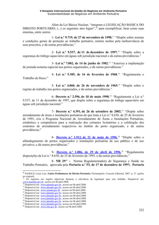 V Simpósio Internacional de Gestão de Negócios em Ambiente Portuário
                           Sustentabilidade de Negócios em Ambiente Portuário



                       Além da Lei Básica Nuclear, “integram a LEGISLAÇÃO BÁSICA DO
DIREITO PORTUÁRIO, (...) os seguintes atos legais”, 50 para exemplificar, bem como suas
                                                                            F   F




ementas, entre outros:
                       1- Lei n.º 9.719, de 27 de novembro de 1998. 51 “Dispõe sobre normas
                                H                                                                      HF   F




e condições gerais de proteção ao trabalho portuário, institui multas pela inobservância de
seus preceitos, e dá outras providências.”

                      2- Lei n.º 9.537, de 11 de dezembro de 1997. 52 “Dispõe sobre a
                                            H                                                                   HF        F




segurança do tráfego aquaviário em águas sob jurisdição nacional e dá outras providências.”

                      3- Lei n.o 7.002, de 14 de junho de 1982. 53 “Autoriza a implantação
                                    H                                                HF        F




de jornada noturna especial nos portos organizados, e dá outras providências.”

                             4- Lei n.º 5.385, de 16 de fevereiro de 1968. 54 “Regulamenta o                    F         F




Trabalho de bloco.”

                      5- Lei n.º 4.860, de 26 de novembro de 1965. 55 “Dispõe sobre o
                                        H                                                                             F           F        H




regime de trabalho nos portos organizados, e dá outras providências.”

                      6- Decreto n.º 2.596, de 18 de maio 1998. 56 “Regulamenta a Lei n.º
                                    H                                                     HF       F




9.537, de 11 de dezembro de 1997, que dispõe sobre a segurança do tráfego aquaviário em
águas sob jurisdição nacional.”

                     7- Decreto n.º 4.391, de 26 de setembro de 2002. 57 “Dispõe sobre
                                        H                                                                                              HF       F




arrendamento de áreas e instalações portuárias de que trata a Lei n.º 8.630, de 25 de fevereiro
de 1993, cria o Programa Nacional de Arrendamento de Áreas e Instalações Portuárias,
estabelece a competência para a realização dos certames licitatórios e a celebração dos
contratos de arrendamento respectivos no âmbito do porto organizado, e dá outras
providências.”

                        8- Decreto n.º 1.912, de 21 de maio de 1996. 58 “Dispõe sobre o
                                            HU                                                                  UHF           F




alfandegamento de portos organizados e instalações portuárias de uso público e de uso
privativo, e dá outras providências.”

                       9- Decreto n.º 1.886, de 29 de abril de 1996. 59 “Regulamenta
                                                HU                                                                                    UF       FH




disposições da Lei n.° 8.630, de 25 de fevereiro de 1993, e dá outras providências.”
                     8- NR 29 60 - Norma Regulamentadora de Segurança e Saúde no
                                                                    F   F




Trabalho Portuário, aprovada pela Portaria n.º 53, de 17 de dezembro de 1997; Portaria

50
   PASOLD, Cesar Luiz. Lições Preliminares de Direito Portuário. Florianópolis: Conceito Editorial, 2007. p. 37. (grifos
no original).
51
    Os registros em negrito objetivam destacar a relevância da legislação para este trabalho. Disponível em:
www.planalto.gov.br , acesso em 06.abril.2008.
HU                    UH




52
   Disponível em: www.planalto.gov.br , acesso em 06.abril.2008.
                 HU                                            UH




53
   Disponível em: www.planalto.gov.br , acesso em 06.abril.2008.
                 HU                                            UH




54
   Disponível em: www.senado.gov.br , acesso em 06.abril.2008.
                 HU                                       UH




55
   Disponível em: www.planalto.gov.br , acesso em 06.abril.2008.
                 HU                                            UH




56
   Disponível em: www.planalto.gov.br , acesso em 06.abril.2008.
                 HU                                            UH




57
   Disponível em: www.planalto.gov.br , acesso em 06.abril.2008.
                 HU                                            UH




58
   Disponível em: www.planalto.gov.br , acesso em 06.abril.2008.
                 HU                                            UH




59
   Disponível em: www.planalto.gov.br , acesso em 06.abril.2008.
                 HU                                            UH




60
   Disponível em: www.mte.gov.br , acesso em 06.abril.2008.
                 HU                                  UH




                                                                                                                                                    222
 
