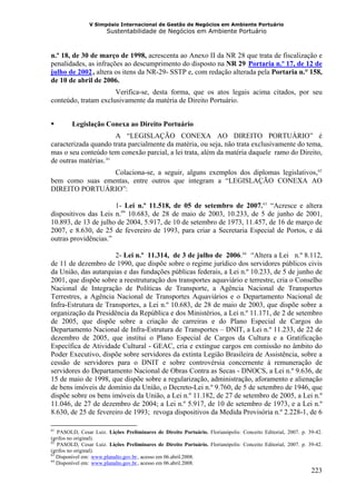 V Simpósio Internacional de Gestão de Negócios em Ambiente Portuário
                              Sustentabilidade de Negócios em Ambiente Portuário



n.º 18, de 30 de março de 1998, acrescenta ao Anexo II da NR 28 que trata de fiscalização e
penalidades, as infrações ao descumprimento do disposto na NR 29 Portaria n.º 17, de 12 de
                                                                                         HU




julho de 2002 , altera os itens da NR-29- SSTP e, com redação alterada pela Portaria n.° 158,
                     UH




de 10 de abril de 2006.
                      Verifica-se, desta forma, que os atos legais acima citados, por seu
conteúdo, tratam exclusivamente da matéria de Direito Portuário.


        Legislação Conexa ao Direito Portuário
                       A “LEGISLAÇÃO CONEXA AO DIREITO PORTUÁRIO” é
caracterizada quando trata parcialmente da matéria, ou seja, não trata exclusivamente do tema,
mas o seu conteúdo tem conexão parcial, a lei trata, além da matéria daquele ramo do Direito,
de outras matérias. 61    F




                 Colaciona-se, a seguir, alguns exemplos dos diplomas legislativos, 62                           F   F




bem como suas ementas, entre outros que integram a “LEGISLAÇÃO CONEXA AO
DIREITO PORTUÁRIO”:

                      1- Lei n.º 11.518, de 05 de setembro de 2007. 63 “Acresce e altera      F   F




dispositivos das Leis n.os 10.683, de 28 de maio de 2003, 10.233, de 5 de junho de 2001,
10.893, de 13 de julho de 2004, 5.917, de 10 de setembro de 1973, 11.457, de 16 de março de
2007, e 8.630, de 25 de fevereiro de 1993, para criar a Secretaria Especial de Portos, e dá
outras providências.”

                      2- Lei n.º 11.314, de 3 de julho de 2006. 64 “Altera a Lei n.º 8.112,
                                                                                 F   F




de 11 de dezembro de 1990, que dispõe sobre o regime jurídico dos servidores públicos civis
da União, das autarquias e das fundações públicas federais, a Lei n.º 10.233, de 5 de junho de
2001, que dispõe sobre a reestruturação dos transportes aquaviário e terrestre, cria o Conselho
Nacional de Integração de Políticas de Transporte, a Agência Nacional de Transportes
Terrestres, a Agência Nacional de Transportes Aquaviários e o Departamento Nacional de
Infra-Estrutura de Transportes, a Lei n.º 10.683, de 28 de maio de 2003, que dispõe sobre a
organização da Presidência da República e dos Ministérios, a Lei n.º 11.171, de 2 de setembro
de 2005, que dispõe sobre a criação de carreiras e do Plano Especial de Cargos do
Departamento Nacional de Infra-Estrutura de Transportes – DNIT, a Lei n.º 11.233, de 22 de
dezembro de 2005, que institui o Plano Especial de Cargos da Cultura e a Gratificação
Específica de Atividade Cultural - GEAC, cria e extingue cargos em comissão no âmbito do
Poder Executivo, dispõe sobre servidores da extinta Legião Brasileira de Assistência, sobre a
cessão de servidores para o DNIT e sobre controvérsia concernente à remuneração de
servidores do Departamento Nacional de Obras Contra as Secas - DNOCS, a Lei n.º 9.636, de
15 de maio de 1998, que dispõe sobre a regularização, administração, aforamento e alienação
de bens imóveis de domínio da União, o Decreto-Lei n.º 9.760, de 5 de setembro de 1946, que
dispõe sobre os bens imóveis da União, a Lei n.º 11.182, de 27 de setembro de 2005, a Lei n.º
11.046, de 27 de dezembro de 2004; a Lei n.º 5.917, de 10 de setembro de 1973, e a Lei n.º
8.630, de 25 de fevereiro de 1993; revoga dispositivos da Medida Provisória n.º 2.228-1, de 6

61
   PASOLD, Cesar Luiz. Lições Preliminares de Direito Portuário. Florianópolis: Conceito Editorial, 2007. p. 39-42.
(grifos no original).
62
   PASOLD, Cesar Luiz. Lições Preliminares de Direito Portuário. Florianópolis: Conceito Editorial, 2007. p. 39-42.
(grifos no original).
63
   Disponível em: www.planalto.gov.br , acesso em 06.abril.2008.
                HU                     UH




64
   Disponível em: www.planalto.gov.br , acesso em 06.abril.2008.
                HU                     UH




                                                                                                              223
 