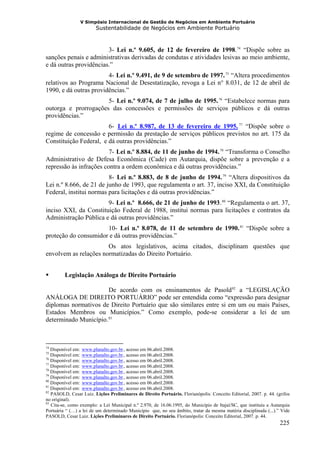 V Simpósio Internacional de Gestão de Negócios em Ambiente Portuário
                        Sustentabilidade de Negócios em Ambiente Portuário



                        3- Lei n.º 9.605, de 12 de fevereiro de 1998. 74 “Dispõe sobre as                                          F              F




sanções penais e administrativas derivadas de condutas e atividades lesivas ao meio ambiente,
e dá outras providências.”
                        4- Lei n.º 9.491, de 9 de setembro de 1997. 75 “Altera procedimentos
                                      H                                                                   HF           F




relativos ao Programa Nacional de Desestatização, revoga a Lei n° 8.031, de 12 de abril de
1990, e dá outras providências.”
                      5- Lei n.º 9.074, de 7 de julho de 1995. 76 “Estabelece normas para
                                          H                                         HF            F




outorga e prorrogações das concessões e permissões de serviços públicos e dá outras
providências.”
                        6- Lei n.º 8.987, de 13 de fevereiro de 1995. 77 “Dispõe sobre o
                                              HU                                                                                       UHF            F




regime de concessão e permissão da prestação de serviços públicos previstos no art. 175 da
Constituição Federal, e dá outras providências.”
                         7- Lei n.º 8.884, de 11 de junho de 1994. 78 “Transforma o Conselho
                                      H                                                  HF           F




Administrativo de Defesa Econômica (Cade) em Autarquia, dispõe sobre a prevenção e a
repressão às infrações contra a ordem econômica e dá outras providências.”
                         8- Lei n.º 8.883, de 8 de junho de 1994. 79 “Altera dispositivos da
                                          H                                                   HF                   F




Lei n.º 8.666, de 21 de junho de 1993, que regulamenta o art. 37, inciso XXI, da Constituição
Federal, institui normas para licitações e dá outras providências.”
                       9- Lei n.º 8.666, de 21 de junho de 1993 . 80 “Regulamenta o art. 37,
                                      H                                                   H   F                F




inciso XXI, da Constituição Federal de 1988, institui normas para licitações e contratos da
Administração Pública e dá outras providências.”
                      10- Lei n.º 8.078, de 11 de setembro de 1990. 81 “Dispõe sobre a
                                                   H                                                                                         HF           F




proteção do consumidor e dá outras providências.”
                       Os atos legislativos, acima citados, disciplinam questões que
envolvem as relações normatizadas do Direito Portuário.


         Legislação Análoga de Direito Portuário

                       De acordo com os ensinamentos de Pasold 82 a “LEGISLAÇÃO                                            F   F




ANÁLOGA DE DIREITO PORTUÁRIO” pode ser entendida como “expressão para designar
diplomas normativos de Direito Portuário que são similares entre si em um ou mais Países,
Estados Membros ou Municípios.” Como exemplo, pode-se considerar a lei de um
determinado Município. 83     F   F




74
   Disponível em: www.planalto.gov.br , acesso em 06.abril.2008.
                 HU                                    UH




75
   Disponível em: www.planalto.gov.br , acesso em 06.abril.2008.
                 HU                                    UH




76
   Disponível em: www.planalto.gov.br , acesso em 06.abril.2008.
                 HU                                    UH




77
   Disponível em: www.planalto.gov.br , acesso em 06.abril.2008.
                 HU                                    UH




78
   Disponível em: www.planalto.gov.br , acesso em 06.abril.2008.
                 HU                                    UH




79
   Disponível em: www.planalto.gov.br , acesso em 06.abril.2008.
                 HU                                    UH




80
   Disponível em: www.planalto.gov.br , acesso em 06.abril.2008.
                 HU                                    UH




81
   Disponível em: www.planalto.gov.br , acesso em 06.abril.2008.
                 HU                                    UH




82
   PASOLD, Cesar Luiz. Lições Preliminares de Direito Portuário. Florianópolis: Conceito Editorial, 2007. p. 44. (grifos
no original).
83
   Cita-se, como exemplo: a Lei Municipal n.º 2.970, de 16.06.1995, do Município de Itajaí/SC, que instituiu a Autarquia
Portuária “ (…) a lei de um determinado Município que, no seu âmbito, tratar da mesma matéria disciplinada (...).” Vide
PASOLD, Cesar Luiz. Lições Preliminares de Direito Portuário. Florianópolis: Conceito Editorial, 2007. p. 44.
                                                                                                                                                              225
 