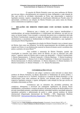 V Simpósio Internacional de Gestão de Negócios em Ambiente Portuário
                           Sustentabilidade de Negócios em Ambiente Portuário



                       O conceito do Direito Portuário como um ramo autônomo do Direito
que tem por objeto o disciplinamento um conjunto de temas, deflagrados a cada situação de
fato, que envolva as atividades relacionadas ao Porto, que equacionadas a respectiva
legislação existente, vigente e enquadradas na classificação elaborada por Pasold, como foi
apresentado, corrobora-se nas relações do Direito Portuário com outros ramos do Direito,
como se demonstra na seqüência a seguir.


O    RELAÇÕES DO DIREITO PORTUÁRIO COM OUTROS RAMOS DO
DIREITO
                        Destaca-se que a relação, por vezes, torna-se interdisciplinar e
multidisciplinar, até mesmo desdobrando-se e evidenciando sua influência, em mais de um
ramo, ao mesmo tempo. Como exemplo: a concessão dos portos tem a competência derivada
do Direito Constitucional, enquanto as regras de obrigações contratuais são criadas por atos
administrativos e encontram-se fundamentadas no Direito Administrativo, cuja regulação é
exercida pelo Direito Regulatório.
                         A importância da relação do Direito Portuário com os demais ramos
do Direito, bem como sua influência “no devido equacionamento das atividades que dizem
respeito aos Portos e à sua dinâmica tão essencial ao desenvolvimento social e econômico dos
países e, portanto, do nosso Brasil.” 84        F   F




                         Fica evidente a autonomia do Direito Portuário, quando são
visualizadas as conexões com outros ramos do Direito, eis que se relaciona com, pelo
menos, 85 quatorze ramos do Direito entre os quais são destacados: 1. Direito Constitucional;
           F   F




2. Direito Administrativo; 3. Direito Comercial; 4. Direito Marítimo; 5. Direito Econômico;
6. Direito Regulatório; 7. Direito Civil; 8. Direito Trabalhista; 9. Direito do Consumidor; 10.
Direito Internacional; 11. Direito Ambiental; 12. Direito Aduaneiro; 13. Direito Sanitário; 14.
Direito Comunitário; 15. Direito Tributário e 16. Direito Previdenciário.



                                           CONSIDERAÇÕES FINAIS
                        Finaliza-se este artigo e pontua-se como relevante as atuais bases
jurídicas do Direito Portuário, no Brasil, destacando os fundamentos da norma jurídica, a
origem e evolução da Lei n.º 8.630/93. Verificou-se o conceito do Direito Portuário e a sua
caracterização como ramo autônomo do Direito, com destaque para a classificação da
respectiva legislação existente e vigente, deflagrada a cada situação de fato que envolva as
atividades relacionadas ao Porto.
                         Constatou-se que os elementos das atividades portuárias são
complexos, abrangentes e envolvem um contingente significativo de pessoas físicas
(trabalhadores, consumidores e usuários do porto); de pessoas jurídicas de direito público e/ou
privado (autoridade portuária, autoridade marítima, autoridade sanitária, autoridade aduaneira,
operadores portuários e administração do porto) e, ainda, pessoas jurídicas de direito
internacional (Organização Internacional do Trabalho - OIT, Organização Marítima
Internacional - International Maritime Organization - IMO, União Européia - UE).
                      HU                                             UH




84
     Pasold, Cesar Luiz. Lições Preliminares de Direito Portuário. Florianópolis: Conceito Editorial, 2007. p. 22.
85
     PASOLD, Cesar Luiz. Lições Preliminares de Direito Portuário. Florianópolis: Conceito Editorial, 2007. p. 27.
                                                                                                                     226
 