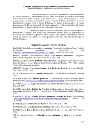V Simpósio Internacional de Gestão de Negócios em Ambiente Portuário
                     Sustentabilidade de Negócios em Ambiente Portuário



                         Entre os temas que se entrelaçam, fica evidente a autonomia didática
do Direito Portuário, e especialmente quando foram visualizadas as conexões com outros
ramos do Direito, entre os quais foram destacados: 1. Direito Constitucional; 2. Direito
Administrativo; 3. Direito Comercial; 4. Direito Marítimo; 5. Direito Econômico; 6. Direito
Regulatório; 7. Direito Civil; 8. Direito Trabalhista; 9. Direito do Consumidor; 10. Direito
Internacional; 11. Direito Ambiental; 12. Direito Aduaneiro; 13. Direito Sanitário; 14. Direito
Comunitário; 15. Direito Tributário e 16. Direito Previdenciário.
                       Registre-se, por fim, que não se pretendeu esgotar a matéria, porque o
Direito não é estático: está sempre em movimento, fazendo parte da engrenagem da
Sociedade. Este estudo teve o propósito de tão somente tecer algumas considerações para que
sirvam de estímulo aos debates e a novas pesquisas sobre este tema tão relevante para o
Direito Portuário.


                         REFERÊNCIAS DAS FONTES CITADAS
BARROSO, Luís Roberto. Agências reguladoras. Constituição, transformações do Estado e
legitimidade                democrática.                 Disponível               em:
www.jus2.uol.com.br/doutrina/texto.asp?id=3209&p=3 , acesso em 10.02.2008.
HU                                                      UH




BOBBIO, Norberto. Liberalismo novo e velho. In: O futuro da democracia. Tradução de
Marco Aurélio Nogueira. 10. ed. São Paulo: Paz e Terra, 2006
BOBBIO, Norberto. Teoria do Ordenamento Jurídico. Tradução de Maria Celeste Cordeiro
Leite dos Santos. 10. ed. Brasília: Editora Universidade de Brasília, 1999. Título original:
Teoria dell´ordinamento giuridico.
GIDDENS, Anthony. Para além da esquerda e da direita. Tradução de Álvaro Hattnher.
São Paulo: UNESP, 1996.
LEITE, Eduardo de oliveira. A monografia jurídica. 5 ed. São Paulo: Revista dos Tribunais,
2001.
PASOLD, Cesar Luiz. Direito portuário: a conveniência de uma definição tópica.
Disponível em: www.jus2.uol.com.br/doutrina/texto.asp?id=10133 , acesso em 01.mar.2008
                HU                                                 UH




PASOLD, Cesar Luiz. Lições Preliminares de Direito Portuário. Florianópolis: Conceito
Editorial, 2007.
PASOLD, Cesar Luiz. Prática da Pesquisa Jurídica: idéias e ferramentas úteis para o
pesquisador do Direito. 9. ed. rev. Florianópolis: OAB/SC Editora co-edição OAB Editora,
2005.
RAMONIGA, Miriam. As bases jurídicas do Direito Portuário no Brasil. Disponível em:
www.conpedi.org/manaus/arquivos/anais/campos/miriam_ramoniga.pdf ,
HU                                                                   acesso
                                                                        UH       em
10.out.2007.
REALE, Miguel. Fundamentos do Direito. 3. ed. São Paulo: RT, 1998.
REALE, Miguel. Lições Preliminares de Direito. 24. ed. São Paulo: Saraiva, 1998.
REALE, Miguel. Teoria Tridimensional do Direito. 5. ed. rev. e aum. São Paulo: Saraiva,
1994.
SILVA, Karine de Souza. Globalização e exclusão social. Curitiba: Juruá,
2002.

                                                                                           227
 