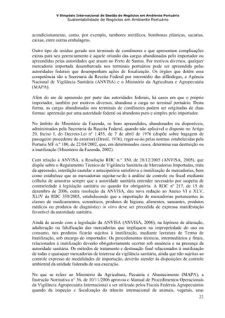 V Simpósio Internacional de Gestão de Negócios em Ambiente Portuário
                   Sustentabilidade de Negócios em Ambiente Portuário



acondicionamento, como, por exemplo, tambores metálicos, bombonas plásticas, sacarias,
caixas, entre outras embalagens.

Outro tipo de resíduo gerado nos terminais de contêineres e que apresentam complicações
extras para seu gerenciamento é aquele oriundo das cargas abandonadas pelo importador ou
apreendidas pelas autoridades que atuam no Porto de Santos. Por motivos diversos, qualquer
mercadoria importada desembarcada nos terminais portuários pode ser apreendida pelas
autoridades federais que desempenham ações de fiscalização. Os órgãos que detêm essa
competência são a Secretaria da Receita Federal por intermédio das alfândegas, a Agência
Nacional de Vigilância Sanitária (ANVISA) e o Ministério da Agricultura e Agropecuária
(MAPA).

Além do ato de apreensão por parte das autoridades federais, há casos em que o próprio
importador, também por motivos diversos, abandona a carga no terminal portuário. Desta
forma, as cargas abandonadas nos terminais de contêineres podem ser originadas de duas
formas: apreensão por uma autoridade federal ou abandono puro e simples pelo importador.

No âmbito do Ministério da Fazenda, os bens apreendidos, abandonados ou disponíveis,
administrados pela Secretaria da Receita Federal, quando não aplicável o disposto no Artigo
29, Inciso I, do Decreto-Lei nº 1.455, de 7 de abril de 1976 (dispõe sobre bagagem de
passageiro procedente do exterior) (Brasil, 1976), reger-se-ão pelas normas estabelecidas pela
Portaria MF n.º 100, de 22/04/2002, que, em determinados casos, determina sua destruição ou
a inutilização (Ministério da Fazenda, 2002).

Com relação à ANVISA, a Resolução RDC n.° 350, de 28/12/2005 (ANVISA, 2005), que
dispõe sobre o Regulamento Técnico de Vigilância Sanitária de Mercadorias Importadas, trata
da apreensão, interdição cautelar e antecipatória satisfativa e inutilização de mercadorias, bem
como estabelece que as mercadorias sujeitar-se-ão à análise de controle ou fiscal mediante
colheita de amostras sempre que a autoridade sanitária entender necessário por suspeita de
contrariedade à legislação sanitária ou quando for obrigatória. A RDC nº 217, de 15 de
dezembro de 2006, outra resolução da ANVISA, deu nova redação ao Anexo VI e XLV,
XLIV da RDC 350/2005, estabelecendo que a importação de mercadorias pertencentes às
classes de medicamentos, cosméticos, produtos de higiene, alimentos, saneantes, produtos
médicos ou produtos de diagnóstico in vitro deve ser precedida de expressa manifestação
favorável da autoridade sanitária.

Ainda de acordo com a legislação da ANVISA (ANVISA, 2006), na hipótese de alteração,
adulteração ou falsificação das mercadorias que impliquem na impropriedade do uso ou
consumo, tais produtos ficarão sujeitos à inutilização, mediante lavratura de Termo de
Inutilização, sob encargo do importador. Os procedimentos técnicos, intermediários e finais,
relacionados à inutilização deverão obrigatoriamente ocorrer sob anuência e na presença da
autoridade sanitária. Os métodos de tratamento e destinação final relacionados à inutilização
de todas e quaisquer mercadorias de interesse da vigilância sanitária, ainda que não sujeitas ao
controle expresso de modalidades de importação, deverão atender às disposições de controle
ambiental da unidade federada de sua execução.

No que se refere ao Ministério da Agricultura, Pecuária e Abastecimento (MAPA), a
Instrução Normativa n° 36, de 10/11/2006 aprovou o Manual de Procedimentos Operacionais
da Vigilância Agropecuária Internacional a ser utilizado pelos Fiscais Federais Agropecuários
quando da inspeção e fiscalização do trânsito internacional de animais, vegetais, seus
                                                                                           22
 