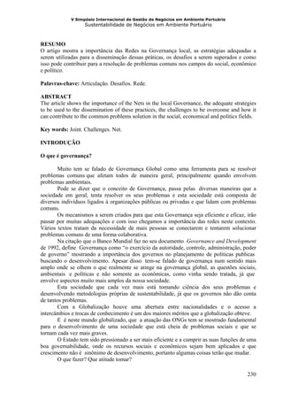 V Simpósio Internacional de Gestão de Negócios em Ambiente Portuário
                   Sustentabilidade de Negócios em Ambiente Portuário



RESUMO
O artigo mostra a importância das Redes na Governança local, as estratégias adequadas a
serem utilizadas para a disseminação dessas práticas, os desafios a serem superados e como
isso pode contribuir para a resolução de problemas comuns nos campos do social, econômico
e político.

Palavras-chave: Articulação. Desafios. Rede.

ABSTRACT
The article shows the importance of the Nets in the local Governance, the adequate strategies
to be used to the dissemination of these practices, the challenges to be overcome and how it
can contribute to the common problems solution in the social, economical and politics fields.

Key words: Joint. Challenges. Net.

INTRODUÇÃO

O que é governança?

        Muito tem se falado de Governança Global como uma ferramenta para se resolver
problemas comuns que afetam todos de maneira geral, principalmente quando envolvem
problemas ambientais.
        Pode se dizer que o conceito de Governança, passa pelas diversas maneiras que a
sociedade em geral, tenta resolver os seus problemas e esta sociedade está composta de
diversos indivíduos ligados à organizações públicas ou privadas e que lidam com problemas
comuns.
        Os mecanismos a serem criados para que esta Governança seja eficiente e eficaz, irão
passar por muitas adequações e com isso chegamos a importância das redes neste contexto.
Vários textos tratam da necessidade de mais pessoas se conectarem e tentarem solucionar
problemas comuns de uma forma colaborativa.
        Na citação que o Banco Mundial faz no seu documento Governance and Development
de 1992, define Governança como “o exercício da autoridade, controle, administração, poder
de governo” mostrando a importância dos governos no planejamento de políticas publicas
buscando o desenvolvimento. Apesar disso tem-se falado de governança num sentido mais
amplo onde se olhem o que realmente se atinge na governança global, as questões sociais,
ambientais e políticas e não somente as econômicas, como vinha sendo tratada, já que
envolve aspectos muito mais amplos da nossa sociedade.
        Esta sociedade que cada vez mais está tomando ciência dos seus problemas e
desenvolvendo metodologias próprias de sustentabilidade, já que os governos não dão conta
de tantos problemas.
        Com a Globalização houve uma abertura entre nacionalidades e o acesso a
intercâmbios e trocas de conhecimento é um dos maiores méritos que a globalização obteve.
        E é neste mundo globalizado, que a atuação das ONGs tem se mostrado fundamental
para o desenvolvimento de uma sociedade que está cheia de problemas sociais e que se
tornam cada vez mais graves.
        O Estado tem sido pressionado a ser mais eficiente e a cumprir as suas funções de uma
boa governabilidade, onde os recursos sociais e econômicos sejam bem aplicados e que
crescimento não é sinônimo de desenvolvimento, portanto algumas coisas terão que mudar.
        O que fazer? Que atitude tomar?

                                                                                         230
 
