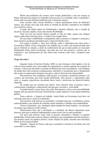 V Simpósio Internacional de Gestão de Negócios em Ambiente Portuário
                   Sustentabilidade de Negócios em Ambiente Portuário



        Muitos dos problemas são comuns, neste mundo globalizado e com isso surgem as
Redes onde parcerias podem ser realizadas entre governos e a sociedade, onde a cooperação é
mútua, tudo isso para enfrentar problemas que se tornaram comuns.
        Estas mesmas redes cruzam fronteiras e trazem participantes ativos de diferentes
setores que iniciam uma ação mais direta na tomada de decisões, tornando-se um trabalho
mais eficiente e eficaz.
        O poder das Redes dentro da Globalização é bastante influente, mas a tomada de
decisões é racional, rápida e existe uma enorme flexibilidade.
        Tudo isso tem um enorme alcance quando se fala em redes, porque elas atingem
lugares onde muitos não têm acesso, o estado é um exemplo disso.
        Há uma maior credibilidade e transparência onde as pessoas se integram e começam a
fazer acontecer mudanças primordiais para o desenvolvimento local.
        Este artigo se propõe a fazer uma reflexão, sobre a importância das redes junto a
Governança Global. Como reorganizar este trabalho que as redes vêm desenvolvendo para
que se otimizem as relações a partir do conhecimento de que as redes podem ser uma parte
fundamental dentro desta Governança, mas para que isso seja possível, é preciso que se
organizem e que dimensionem de uma forma mais concreta como fazer e propiciar estas
conexões.

O que são redes?

        Segundo Capra, (Conexões Ocultas, 2002) os seres humanos estão ligados à teia da
vida em nosso planeta, daí a necessidade de organizarmos o mundo segundo um conjunto de
crenças e valores que não tenha o acúmulo de dinheiro por único sustentáculo. Esta mudança
de atitude para uma economia ecologicamente sustentável e socialmente justa é fundamental
não só para as organizações humanas, mas para a sobrevivência de toda a humanidade.
        Para promover estas mudanças, onde pessoas se conectam e problemas passam a ser
comuns, são necessários que neste mundo globalizado, mais pessoas e organizações ajam
entre si, troquem experiências, descubram atores locais e promovam um desenvolvimento
integrado.
        Há estudos que nos mostram que quanto mais conexões entre as pessoas, mais o
conhecimento é produzido, conhecimento este que gera inovação e criatividade.
        O grande desafio é como fazer estas redes funcionarem e terem a sua sustentabilidade
própria, para que possam funcionar eficientemente e poder impactar e focar alguns problemas
globais.
        Nesse contexto, o Impacto do trabalho destas Redes na Governança local deve ser
analisado, para que se possa ter a dimensão.
        Esse processo todo precisa ser sustentado e orientado para que os problemas comuns
sejam abordados e que relações de confiança sejam mantidas e o diálogo seja compartilhado.
        Torna-se importante, que estratégias sejam tomadas de forma conjunta, na realização
de projetos que alcancem o bem comum.
        Desnecessário dizer que a articulação e a mediação são fatores importantes neste
processo, para que os projetos implementados sejam coesos com as ações praticadas.
        Isso gera uma conexão maior entre as pessoas conectadas e fortalece as relações
globalizadas criando desta maneira alianças estratégicas que transponham barreiras políticas e
que possam causar um impacto positivo, nestas relações de poder, trazendo uma relevância
dentro da Governança Global.
        Segundo, Augusto de Franco, tudo que é sustentável, estrutura-se em Rede, pois está
conectado e se auto-regula.

                                                                                          231
 