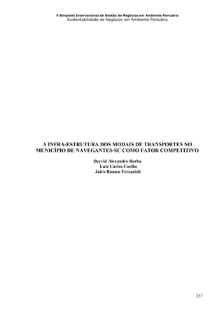 V Simpósio Internacional de Gestão de Negócios em Ambiente Portuário
            Sustentabilidade de Negócios em Ambiente Portuário




 A INFRA-ESTRUTURA DOS MODAIS DE TRANSPORTES NO
MUNICÍPIO DE NAVEGANTES-SC COMO FATOR COMPETITIVO

                          Deyvid Alexandre Borba
                             Luiz Carlos Coelho
                           Jairo Romeu Ferracioli




                                                                             237
 