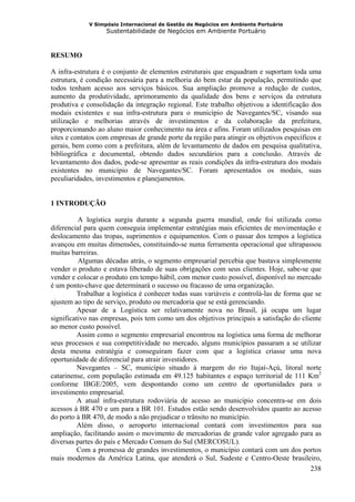 V Simpósio Internacional de Gestão de Negócios em Ambiente Portuário
                   Sustentabilidade de Negócios em Ambiente Portuário



RESUMO

A infra-estrutura é o conjunto de elementos estruturais que enquadram e suportam toda uma
estrutura, é condição necessária para a melhoria do bem estar da população, permitindo que
todos tenham acesso aos serviços básicos. Sua ampliação promove a redução de custos,
aumento da produtividade, aprimoramento da qualidade dos bens e serviços da estrutura
produtiva e consolidação da integração regional. Este trabalho objetivou a identificação dos
modais existentes e sua infra-estrutura para o município de Navegantes/SC, visando sua
utilização e melhorias através de investimentos e da colaboração da prefeitura,
proporcionando ao aluno maior conhecimento na área e afins. Foram utilizados pesquisas em
sites e contatos com empresas de grande porte da região para atingir os objetivos específicos e
gerais, bem como com a prefeitura, além de levantamento de dados em pesquisa qualitativa,
bibliográfica e documental, obtendo dados secundários para a conclusão. Através de
levantamento dos dados, pode-se apresentar as reais condições da infra-estrutura dos modais
existentes no município de Navegantes/SC. Foram apresentados os modais, suas
peculiaridades, investimentos e planejamentos.


1 INTRODUÇÃO

          A logística surgiu durante a segunda guerra mundial, onde foi utilizada como
diferencial para quem conseguia implementar estratégias mais eficientes de movimentação e
deslocamento das tropas, suprimentos e equipamentos. Com o passar dos tempos a logística
avançou em muitas dimensões, constituindo-se numa ferramenta operacional que ultrapassou
muitas barreiras.
          Algumas décadas atrás, o segmento empresarial percebia que bastava simplesmente
vender o produto e estava liberado de suas obrigações com seus clientes. Hoje, sabe-se que
vender e colocar o produto em tempo hábil, com menor custo possível, disponível no mercado
é um ponto-chave que determinará o sucesso ou fracasso de uma organização.
          Trabalhar a logística é conhecer todas suas variáveis e controlá-las de forma que se
ajustem ao tipo de serviço, produto ou mercadoria que se está gerenciando.
          Apesar de a Logística ser relativamente nova no Brasil, já ocupa um lugar
significativo nas empresas, pois tem como um dos objetivos principais a satisfação do cliente
ao menor custo possível.
          Assim como o segmento empresarial encontrou na logística uma forma de melhorar
seus processos e sua competitividade no mercado, alguns municípios passaram a se utilizar
desta mesma estratégia e conseguiram fazer com que a logística criasse uma nova
oportunidade de diferencial para atrair investidores.
          Navegantes – SC, município situado à margem do rio Itajaí-Açú, litoral norte
catarinense, com população estimada em 49.125 habitantes e espaço territorial de 111 Km2
conforme IBGE/2005, vem despontando como um centro de oportunidades para o
investimento empresarial.
          A atual infra-estrutura rodoviária de acesso ao município concentra-se em dois
acessos à BR 470 e um para a BR 101. Estudos estão sendo desenvolvidos quanto ao acesso
do porto à BR 470, de modo a não prejudicar o trânsito no município.
          Além disso, o aeroporto internacional contará com investimentos para sua
ampliação, facilitando assim o movimento de mercadorias de grande valor agregado para as
diversas partes do país e Mercado Comum do Sul (MERCOSUL).
          Com a promessa de grandes investimentos, o município contará com um dos portos
mais modernos da América Latina, que atenderá o Sul, Sudeste e Centro-Oeste brasileiro,
                                                                                          238
 