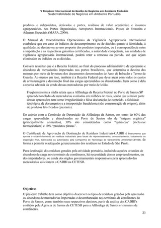V Simpósio Internacional de Gestão de Negócios em Ambiente Portuário
                      Sustentabilidade de Negócios em Ambiente Portuário



produtos e subprodutos, derivados e partes, resíduos de valor econômico e insumos
agropecuários, nos Portos Organizados, Aeroportos Internacionais, Postos de Fronteira e
Aduanas Especiais (MAPA, 2006).

O Manual de Procedimentos Operacionais da Vigilância Agropecuária Internacional
estabelece que em caso de indícios de descumprimento ou de dúvidas quanto à identidade, à
qualidade, ao destino ou ao uso proposto dos produtos importados, ou à correspondência entre
a importação e as respectivas garantias certificadas, a autoridade competente, nas unidades de
vigilância agropecuária internacional, poderá reter a remessa ou partida, até que sejam
eliminados os indícios ou as dúvidas.

Convém ressaltar que é a Receita Federal, ao final do processo administrativo de apreensão e
abandono de mercadorias importadas nos portos brasileiros, que determina o destino das
mesmas por meio da lavratura dos documentos denominados de Auto de Infração e Termo de
Guarda. Ao menos em tese, também é a Receita Federal que deve arcar com todos os custos
de armazenagem e destinação final das cargas apreendidas ou abandonadas, bem como é dela
a receita advinda da venda dessas mercadorias por meio de leilão.

   Freqüentemente a mídia relata que a Alfândega da Receita Federal no Porto de Santos/SP
   apreende toneladas de mercadorias avaliadas em milhões de reais, sendo que a maior parte
   dessas apreensões tem como irregularidade e falsa declaração de conteúdo, a falsidade
   ideológica de documentos e a interposição fraudulenta (não comprovação da origem), além
   de produtos falsificados (pirataria).

De acordo com a Comissão de Destruição da Alfândega de Santos, em torno de 60% das
cargas apreendidas e abandonadas no Porto de Santos são de “origem orgânica”
(principalmente alimentos), 30% são considerados como “químicos” (inclusive
farmacêuticos) e 10% “produtos piratas”.

O Certificado de Aprovação de Destinação de Resíduos Industriais-CADRI é i                   nstrumento que
aprova o encaminhamento de resíduos industriais para locais de reprocessamento, armazenamento, tratamento ou
disposição final, licenciados ou autorizados pela Companhia de Tecnologia de Saneamento Ambiental-CETESB,   de
forma a permitir o adequado gerenciamento dos resíduos no Estado de São Paulo.

Para destinação dos resíduos gerados pela atividade portuária, incluindo aqueles oriundos de
abandono de carga nos terminais de contêineres, há necessidade desses empreendimentos, ou
dos importadores, ou ainda dos órgãos governamentais responsáveis pela apreensão das
mercadorias solicitarem o CADRI na CETESB.




Objetivos
O presente trabalho tem como objetivo descrever os tipos de resíduos gerados pela apreensão
ou abandono de mercadorias importadas e desembarcadas nos terminais de contêineres do
Porto de Santos, como também seus respectivos destinos, partir da análise dos CADRI's
emitidos pela Agência de Santos da CETESB para a Alfândega de Santos e terminais de
contêineres.
                                                                                          23
 