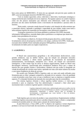V Simpósio Internacional de Gestão de Negócios em Ambiente Portuário
                   Sustentabilidade de Negócios em Ambiente Portuário



bem como países do MERCOSUL. O inicio de sua operação está previsto para outubro de
2007, com movimentação inicial de 250.000 TEUs ao ano.
          Com os modais aquaviário, aéreo, rodoviário e dutoviário, localização estratégica e
espaço territorial para instalação de novas empresas, Navegantes aparece no cenário logístico
como um dos poucos municípios que oferecem esses diferenciais, tendo seus modais
próximos uns dos outros facilitando assim o movimento de mercadorias e pessoas entre os
mesmos.
          Deste modo, o presente estudo buscará levantar a real situação da infra-estrutura que
o município oferece, apurando a qualidade e capacidade de seus modais, tendo como tema a
infra-estrutura logística do município de Navegantes como diferencial competitivo.
          A pesquisa caracteriza-se de forma qualitativa conforme Gil (1999), buscando
informações bibliográficas, reunindo dados junto a prefeitura e as empresas que atuam nos
modais como prestadoras de serviços.
        Para alcançar os objetivos, foi desenvolvida pesquisa descritiva, sendo efetuado
levantamentos através de pesquisas científicas e de campo, conforme Gil (1999). Ainda para
execução deste trabalho foram realizadas pesquisas bibliográficas; documentais e
levantamento de dados junto aos órgãos responsáveis.


2 A LOGÍSTICA


        O Brasil tem características geográficas e de infra-estrutura desfavoráveis, como
grandes distâncias, seja no âmbito interno, seja em relação aos principais mercados
consumidores mundiais, e oferta menos qualificada de escoamento de mercadorias
(armazenamento, movimentação, transportes etc.). Assim, em relação aos concorrentes
estrangeiros, o fator tempo logo de início se destaca negativamente, dando ao Brasil uma
desvantagem intrínseca, caracterizada pela considerável distância física que o separa da
maioria dos seus grandes clientes e fornecedores, distância esta que acaba se alongando em
virtude da utilização de veículos mais lentos, operando em rotas com maior número de escalas
e com menor freqüência de oferta de serviços.
        De acordo com Taboada (2002) a logística cada vez mais está sendo utilizada como
ferramenta para se obter vantagem competitiva, deixando de ter somente o foco de qualidade
e custo do produto como base, uma vez que a tendência é que as empresas se igualem nestes
aspectos. É o chamado fenômeno da transição dos mercados para tipo de commodities.
        Um sistema logístico eficiente e eficaz significa melhor retorno e é vital para a
economia e para as empresas. Uma boa administração é essencial e fator chave para
incrementar tanto o comércio regional quanto o internacional.
                          Logística empresarial estuda como a administração pode prover melhor nível de
                          rentabilidade nos serviços de distribuição aos clientes e consumidores, através de
                          planejamento, organização e controle efetivos para as atividades de
                          movimentação e armazenagem que visam facilitar o fluxo de produtos.
                          (BALLOU, 1993, p.17).

        Toda logística gira em torno do produto e suas características freqüentemente moldam
a estratégia logística necessária para deixar o produto disponível para o cliente e compreender
a natureza do produto pode ser valioso para o projeto do sistema logístico.
        Já para Bowersox e Closs (2001, p.19) “o objetivo da Logística é tornar disponíveis
produtos e serviços no local onde são necessários, no momento em que são desejados”.

                                                                                                       239
 