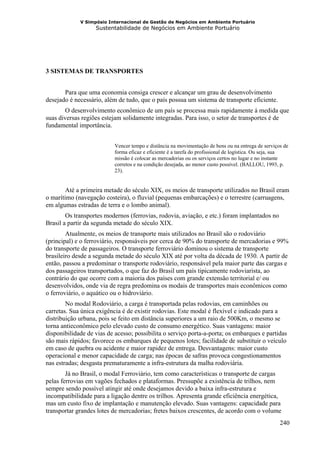 V Simpósio Internacional de Gestão de Negócios em Ambiente Portuário
                   Sustentabilidade de Negócios em Ambiente Portuário




3 SISTEMAS DE TRANSPORTES


       Para que uma economia consiga crescer e alcançar um grau de desenvolvimento
desejado é necessário, além de tudo, que o país possua um sistema de transporte eficiente.
       O desenvolvimento econômico de um país se processa mais rapidamente á medida que
suas diversas regiões estejam solidamente integradas. Para isso, o setor de transportes é de
fundamental importância.


                           Vencer tempo e distância na movimentação de bens ou na entrega de serviços de
                           forma eficaz e eficiente é a tarefa do profissional de logística. Ou seja, sua
                           missão é colocar as mercadorias ou os serviços certos no lugar e no instante
                           corretos e na condição desejada, ao menor custo possível. (BALLOU, 1993, p.
                           23).


        Até a primeira metade do século XIX, os meios de transporte utilizados no Brasil eram
o marítimo (navegação costeira), o fluvial (pequenas embarcações) e o terrestre (carruagens,
em algumas estradas de terra e o lombo animal).
        Os transportes modernos (ferrovias, rodovia, aviação, e etc.) foram implantados no
Brasil a partir da segunda metade do século XIX.
        Atualmente, os meios de transporte mais utilizados no Brasil são o rodoviário
(principal) e o ferroviário, responsáveis por cerca de 90% do transporte de mercadorias e 99%
do transporte de passageiros. O transporte ferroviário dominou o sistema de transporte
brasileiro desde a segunda metade do século XIX até por volta da década de 1930. A partir de
então, passou a predominar o transporte rodoviário, responsável pela maior parte das cargas e
dos passageiros transportados, o que faz do Brasil um país tipicamente rodoviarista, ao
contrário do que ocorre com a maioria dos países com grande extensão territorial e/ ou
desenvolvidos, onde via de regra predomina os modais de transportes mais econômicos como
o ferroviário, o aquático ou o hidroviário.
        No modal Rodoviário, a carga é transportada pelas rodovias, em caminhões ou
carretas. Sua única exigência é de existir rodovias. Este modal é flexível e indicado para a
distribuição urbana, pois se feito em distância superiores a um raio de 500Km, o mesmo se
torna antieconômico pelo elevado custo de consumo energético. Suas vantagens: maior
disponibilidade de vias de acesso; possibilita o serviço porta-a-porta; os embarques e partidas
são mais rápidos; favorece os embarques de pequenos lotes; facilidade de substituir o veículo
em caso de quebra ou acidente e maior rapidez de entrega. Desvantagens: maior custo
operacional e menor capacidade de carga; nas épocas de safras provoca congestionamentos
nas estradas; desgasta prematuramente a infra-estrutura da malha rodoviária.
        Já no Brasil, o modal Ferroviário, tem como características o transporte de cargas
pelas ferrovias em vagões fechados e plataformas. Pressupõe a existência de trilhos, nem
sempre sendo possível atingir até onde desejamos devido a baixa infra-estrutura e
incompatibilidade para a ligação dentre os trilhos. Apresenta grande eficiência energética,
mas um custo fixo de implantação e manutenção elevado. Suas vantagens: capacidade para
transportar grandes lotes de mercadorias; fretes baixos crescentes, de acordo com o volume
                                                                                                     240
 