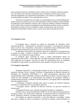 V Simpósio Internacional de Gestão de Negócios em Ambiente Portuário
                   Sustentabilidade de Negócios em Ambiente Portuário



aéreas possuírem frotas de caminhão de modo a realizar todo o transporte, desde sua origem
até o seu destino. Para uma boa coordenação entre os transportes é preciso que existam
terminais aparelhados com equipamentos apropriados, caso contrário, os problemas que
ocorrerão poderão invalidar o uso coordenado dos serviços.
        Os planos de transporte devem sempre ser acompanhados de um estudo detalhado dos
demais setores da economia, pois é de suma importância conhecer também as potencialidades
da região para a qual se planeja o sistema. Cabe a equipe que elabora os planos de transporte
tentar verificar quais as possíveis modificações que futuramente poderão ocorrer na estrutura
da produção, de modo a não ser invalidado, a médio ou longo prazo, num sistema de
transporte já implantado evidentes serão os custos sociais que tal situação provocará.




3.2 Transporte Aéreo


       O transporte aéreo é baseado em normas da Associação de Transporte Aéreo
Internacional (IATA – International Air Transport Association). A associação das empresas
aéreas na IATA não é obrigatória e representa as companhias aéreas estabelecendo tarifas
máximas fixadas anualmente, com base nas rotas e nos serviços prestados.
       Os principais intervenientes no transporte aéreo são as empresas de navegação aérea,
os agentes de carga, e também a Infraero, que detém o monopólio da administração dos
aeroportos e seus armazéns de carga no Brasil.
       O transporte aéreo comercial de carga é sempre documentado através do
conhecimento aéreo (AWB – Airway Bill) que, a exemplo dos demais modais é o documento
mais importante do transporte. Ele pode ser tanto um conhecimento aéreo da companhia
(acompanha a carga) quanto um conhecimento neutro (quando é do agente de carga).

3.3 Transporte Aquaviário


        Transporte aquaviário é a denominação moderna do setor em que estão inseridos o
transporte marítimo, fluvial e lacustre. No Brasil, o Departamento de Marinha Mercante do
Ministério dos Transportes (D.M.M.M.T.) é o órgão governamental responsável pelo
acompanhamento dessa modalidade, referente à distribuição de linhas e oferta de espaço, aos
valores de frete praticados e ao funcionamento das empresas de navegação, editando a
regulamentação necessária. Conforme as normas brasileiras, a navegação pode ser enquadrada
numa das seguintes formas:
        • Cabotagem: navegação realizada entre portos ou pontos do território brasileiro,
utilizando a via marítima ou as vias navegáveis interiores.
        • Navegação interior: realizada em hidrovias interiores, em percurso nacional ou
internacional.
        • Navegação de longo curso: realizada entre portos brasileiros e estrangeiros.
        O Brasil conta com aproximadamente 40.000 km de rede hidroviária potencialmente
navegável, porém, vem sendo pouco explorada. As principais hidrovias encontram-se nas
bacias: Amazônica, Nordeste, Tocantins/Araguaia, São Francisco, Sudeste e Uruguai.
        Com relação aos aspectos econômicos, a visão das hidrovias é estratégica, voltada
tanto para a redução de custos de transporte e provisões de ligações ainda inexistentes ou
                                                                                         242
 