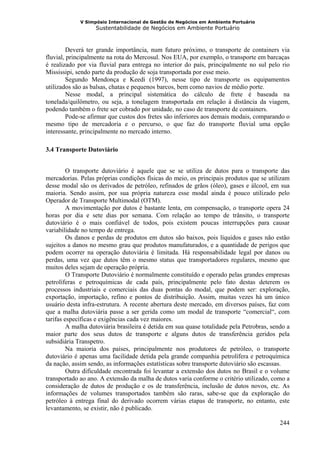 V Simpósio Internacional de Gestão de Negócios em Ambiente Portuário
                   Sustentabilidade de Negócios em Ambiente Portuário



         Deverá ter grande importância, num futuro próximo, o transporte de containers via
fluvial, principalmente na rota do Mercosul. Nos EUA, por exemplo, o transporte em barcaças
é realizado por via fluvial para entrega no interior do país, principalmente no sul pelo rio
Mississipi, sendo parte da produção de soja transportada por esse meio.
         Segundo Mendonça e Keedi (1997), nesse tipo de transporte os equipamentos
utilizados são as balsas, chatas e pequenos barcos, bem como navios de médio porte.
         Nesse modal, a principal sistemática do cálculo de frete é baseada na
tonelada/quilômetro, ou seja, a tonelagem transportada em relação à distância da viagem,
podendo também o frete ser cobrado por unidade, no caso de transporte de containers.
         Pode-se afirmar que custos dos fretes são inferiores aos demais modais, comparando o
mesmo tipo de mercadoria e o percurso, o que faz do transporte fluvial uma opção
interessante, principalmente no mercado interno.

3.4 Transporte Dutoviário


         O transporte dutoviário é aquele que se se utiliza de dutos para o transporte das
mercadorias. Pelas próprias condições físicas do meio, os principais produtos que se utilizam
desse modal são os derivados de petróleo, refinados de grãos (óleo), gases e álcool, em sua
maioria. Sendo assim, por sua própria natureza esse modal ainda é pouco utilizado pelo
Operador de Transporte Multimodal (OTM).
         A movimentação por dutos é bastante lenta, em compensação, o transporte opera 24
horas por dia e sete dias por semana. Com relação ao tempo de trânsito, o transporte
dutoviário é o mais confiável de todos, pois existem poucas interrupções para causar
variabilidade no tempo de entrega.
         Os danos e perdas de produtos em dutos são baixos, pois líquidos e gases não estão
sujeitos a danos no mesmo grau que produtos manufaturados, e a quantidade de perigos que
podem ocorrer na operação dutoviária é limitada. Há responsabilidade legal por danos ou
perdas, uma vez que dutos têm o mesmo status que transportadores regulares, mesmo que
muitos deles sejam de operação própria.
         O Transporte Dutoviário é normalmente constituído e operado pelas grandes empresas
petrolíferas e petroquímicas de cada país, principalmente pelo fato destas deterem os
processos industriais e comerciais das duas pontas do modal, que podem ser: exploração,
exportação, importação, refino e pontos de distribuição. Assim, muitas vezes há um único
usuário desta infra-estrutura. A recente abertura deste mercado, em diversos países, faz com
que a malha dutoviária passe a ser gerida como um modal de transporte “comercial“, com
tarifas específicas e exigências cada vez maiores.
         A malha dutoviária brasileira é detida em sua quase totalidade pela Petrobras, sendo a
maior parte dos seus dutos de transporte e alguns dutos de transferência geridos pela
subsidiária Transpetro.
         Na maioria dos países, principalmente nos produtores de petróleo, o transporte
dutoviário é apenas uma facilidade detida pela grande companhia petrolífera e petroquímica
da nação, assim sendo, as informações estatísticas sobre transporte dutoviário são escassas.
         Outra dificuldade encontrada foi levantar a extensão dos dutos no Brasil e o volume
transportado ao ano. A extensão da malha de dutos varia conforme o critério utilizado, como a
consideração de dutos de produção e os de transferência, inclusão de dutos novos, etc. As
informações de volumes transportados também são raras, sabe-se que da exploração do
petróleo à entrega final do derivado ocorrem várias etapas de transporte, no entanto, este
levantamento, se existir, não é publicado.

                                                                                           244
 