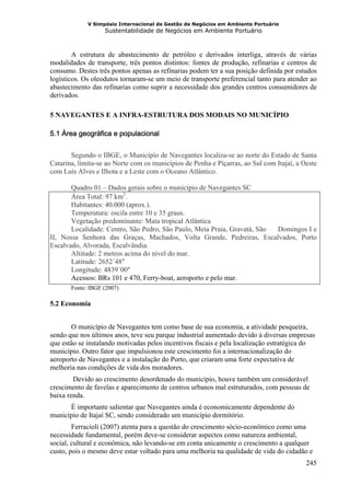 V Simpósio Internacional de Gestão de Negócios em Ambiente Portuário
                   Sustentabilidade de Negócios em Ambiente Portuário



        A estrutura de abastecimento de petróleo e derivados interliga, através de várias
modalidades de transporte, três pontos distintos: fontes de produção, refinarias e centros de
consumo. Destes três pontos apenas as refinarias podem ter a sua posição definida por estudos
logísticos. Os oleodutos tornaram-se um meio de transporte preferencial tanto para atender ao
abastecimento das refinarias como suprir a necessidade dos grandes centros consumidores de
derivados.

5 NAVEGANTES E A INFRA-ESTRUTURA DOS MODAIS NO MUNICÍPIO

5.1 Área geográfica e populacional


       Segundo o IBGE, o Município de Navegantes localiza-se ao norte do Estado de Santa
Catarina, limita-se ao Norte com os municípios de Penha e Piçarras, ao Sul com Itajaí, a Oeste
com Luís Alves e Ilhota e a Leste com o Oceano Atlântico.

       Quadro 01 – Dados gerais sobre o município de Navegantes SC
       Área Total: 97 km2.
       Habitantes: 40.000 (aprox.).
       Temperatura: oscila entre 10 e 35 graus.
       Vegetação predominante: Mata tropical Atlântica
       Localidade: Centro, São Pedro, São Paulo, Meia Praia, Gravatá, São Domingos I e
II, Nossa Senhora das Graças, Machados, Volta Grande, Pedreiras, Escalvados, Porto
Escalvado, Alvorada, Escalvândia.
       Altitude: 2 metros acima do nível do mar.
       Latitude: 2652´48"
       Longitude: 4839´00"
       Acessos: BRs 101 e 470, Ferry-boat, aeroporto e pelo mar.
       Fonte: IBGE (2007)

5.2 Economia


       O município de Navegantes tem como base de sua economia, a atividade pesqueira,
sendo que nos últimos anos, teve seu parque industrial aumentado devido à diversas empresas
que estão se instalando motivadas pelos incentivos fiscais e pela localização estratégica do
município. Outro fator que impulsionou este crescimento foi a internacionalização do
aeroporto de Navegantes e a instalação do Porto, que criaram uma forte expectativa de
melhoria nas condições de vida dos moradores.
        Devido ao crescimento desordenado do município, houve também um considerável
crescimento de favelas e aparecimento de centros urbanos mal estruturados, com pessoas de
baixa renda.
      É importante salientar que Navegantes ainda é economicamente dependente do
município de Itajaí SC, sendo considerado um município dormitório.
        Ferracioli (2007) atenta para a questão do crescimento sócio-econômico como uma
necessidade fundamental, porém deve-se considerar aspectos como natureza ambiental,
social, cultural e econômica, não levando-se em conta unicamente o crescimento a qualquer
custo, pois o mesmo deve estar voltado para uma melhoria na qualidade de vida do cidadão e
                                                                                          245
 