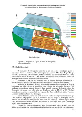V Simpósio Internacional de Gestão de Negócios em Ambiente Portuário
                   Sustentabilidade de Negócios em Ambiente Portuário




        Figura 02 – Diagrama do Layout do Porto de Navegantes
        Fonte: Portonave (2007)

5.3,4 Modal Rodoviário

          O município de Navegantes encontra-se em um ponto estratégico quanto a
localização devido as distâncias entre Florianópolis SC, Curitiba PR e Porto Alegre RS, que
são de 92 quilômetros; 238 quilômetros, e 586 quilômetros respectivamente. O acesso a estas
cidades se dá através da BR-101. A BR 470 faz o acesso ao oeste catarinense, com o seu
trecho pavimentado e em boas condições de utilização.
          Atualmente, a BR 101 é o principal meio de ligação, pois liga Navegantes/SC a
diversas cidades com boa expressão econômica tanto ao norte quanto ao sul do estado.
          O trânsito de Navegantes deve ser reestruturado para atender ao aumento do fluxo de
caminhões que irão trafegar no município com o inicio das atividades do porto. Tais
mudanças ocorrerão da seguinte forma: a Rua Manoel Leopoldo da Rocha, bairro São
Domingos, vai passar a ser mão única em direção às rodovias BR-101 e BR-470. Será
instalado um semáforo ou uma rótula nas esquinas das Ruas Jandir Couto e José Francisco
Laurindo, também no bairro São Domingos.
          A rota alternativa, como está sendo chamada, vai funcionar provisoriamente até que
a Via Portuária esteja pronta. Até lá, os caminhões que vão chegar ao Porto pela BR-470,
entrarão pela Rua Jandir Couto, passarão pelas Ruas José Francisco Laurindo, Itajaí e Aníbal
Gaya, até chegarem à entrada do Porto. Já o caminho de volta segue pelas Ruas Aníbal Gaya,
Itajaí e segue direto a BR-470.
          Embora não esteja regulamentado pelas ferramentas de gestão do solo municipal
(Plano Diretor) observa-se a instalação da área industrial às margens da BR 470, mostrando a
                                                                                         251
 