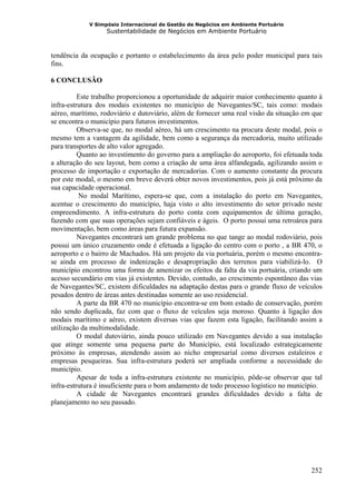 V Simpósio Internacional de Gestão de Negócios em Ambiente Portuário
                   Sustentabilidade de Negócios em Ambiente Portuário



tendência da ocupação e portanto o estabelecimento da área pelo poder municipal para tais
fins.

6 CONCLUSÃO

          Este trabalho proporcionou a oportunidade de adquirir maior conhecimento quanto à
infra-estrutura dos modais existentes no município de Navegantes/SC, tais como: modais
aéreo, marítimo, rodoviário e dutoviário, além de fornecer uma real visão da situação em que
se encontra o município para futuros investimentos.
          Observa-se que, no modal aéreo, há um crescimento na procura deste modal, pois o
mesmo tem a vantagem da agilidade, bem como a segurança da mercadoria, muito utilizado
para transportes de alto valor agregado.
          Quanto ao investimento do governo para a ampliação do aeroporto, foi efetuada toda
a alteração do seu layout, bem como a criação de uma área alfandegada, agilizando assim o
processo de importação e exportação de mercadorias. Com o aumento constante da procura
por este modal, o mesmo em breve deverá obter novos investimentos, pois já está próximo da
sua capacidade operacional.
          No modal Marítimo, espera-se que, com a instalação do porto em Navegantes,
acentue o crescimento do município, haja visto o alto investimento do setor privado neste
empreendimento. A infra-estrutura do porto conta com equipamentos de última geração,
fazendo com que suas operações sejam confiáveis e ágeis. O porto possui uma retroárea para
movimentação, bem como áreas para futura expansão.
          Navegantes encontrará um grande problema no que tange ao modal rodoviário, pois
possui um único cruzamento onde é efetuada a ligação do centro com o porto , a BR 470, o
aeroporto e o bairro de Machados. Há um projeto da via portuária, porém o mesmo encontra-
se ainda em processo de indenização e desapropriação dos terrenos para viabilizá-lo. O
município encontrou uma forma de amenizar os efeitos da falta da via portuária, criando um
acesso secundário em vias já existentes. Devido, contudo, ao crescimento espontâneo das vias
de Navegantes/SC, existem dificuldades na adaptação destas para o grande fluxo de veículos
pesados dentro de áreas antes destinadas somente ao uso residencial.
          A parte da BR 470 no município encontra-se em bom estado de conservação, porém
não sendo duplicada, faz com que o fluxo de veículos seja moroso. Quanto à ligação dos
modais marítimo e aéreo, existem diversas vias que fazem esta ligação, facilitando assim a
utilização da multimodalidade.
          O modal dutoviário, ainda pouco utilizado em Navegantes devido a sua instalação
que atinge somente uma pequena parte do Município, está localizado estrategicamente
próximo às empresas, atendendo assim ao nicho empresarial como diversos estaleiros e
empresas pesqueiras. Sua infra-estrutura poderá ser ampliada conforme a necessidade do
município.
          Apesar de toda a infra-estrutura existente no município, pôde-se observar que tal
infra-estrutura é insuficiente para o bom andamento de todo processo logístico no município.
          A cidade de Navegantes encontrará grandes dificuldades devido a falta de
planejamento no seu passado.




                                                                                        252
 