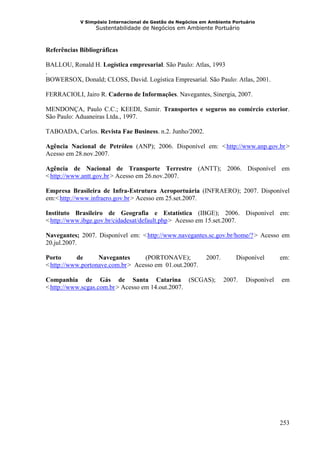 V Simpósio Internacional de Gestão de Negócios em Ambiente Portuário
                  Sustentabilidade de Negócios em Ambiente Portuário



Referências Bibliográficas

BALLOU, Ronald H. Logística empresarial. São Paulo: Atlas, 1993
.
BOWERSOX, Donald; CLOSS, David. Logística Empresarial. São Paulo: Atlas, 2001.

FERRACIOLI, Jairo R. Caderno de Informações. Navegantes, Sinergia, 2007.

MENDONÇA, Paulo C.C.; KEEDI, Samir. Transportes e seguros no comércio exterior.
São Paulo: Aduaneiras Ltda., 1997.

TABOADA, Carlos. Revista Fae Business. n.2. Junho/2002.

Agência Nacional de Petróleo (ANP); 2006. Disponível em: < http://www.anp.gov.br >
                                                                    HU                    UH




Acesso em 28.nov.2007.

Agência de Nacional de Transporte Terrestre (ANTT); 2006. Disponível em
< http://www.antt.gov.br > Acesso em 26.nov.2007.
 HU                    UH




Empresa Brasileira de Infra-Estrutura Aeroportuária (INFRAERO); 2007. Disponível
em:< http://www.infraero.gov.br > Acesso em 25.set.2007.
      HU                              UH




Instituto Brasileiro de Geografia e Estatística (IBGE); 2006. Disponível em:
< http://www.ibge.gov.br/cidadesat/default.php > Acesso em 15.set.2007.
 HU                                             UH




Navegantes; 2007. Disponível em: < http://www.navegantes.sc.gov.br/home/? > Acesso em
                                           HU                                  UH




20.jul.2007.

Porto      de      Navegantes      (PORTONAVE);             2007.        Disponível      em:
< http://www.portonave.com.br > Acesso em 01.out.2007.
 HU                              UH




Companhia de Gás de Santa Catarina (SCGAS);                         2007.   Disponível   em
< http://www.scgas.com.br > Acesso em 14.out.2007.
 HU                         UH




                                                                                         253
 