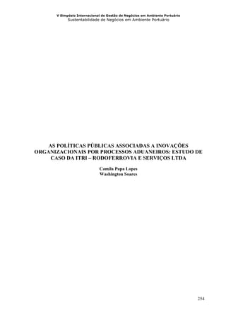 V Simpósio Internacional de Gestão de Negócios em Ambiente Portuário
            Sustentabilidade de Negócios em Ambiente Portuário




    AS POLÍTICAS PÚBLICAS ASSOCIADAS A INOVAÇÕES
ORGANIZACIONAIS POR PROCESSOS ADUANEIROS: ESTUDO DE
     CASO DA ITRI – RODOFERROVIA E SERVIÇOS LTDA
                             Camila Papa Lopes
                             Washington Soares




                                                                             254
 