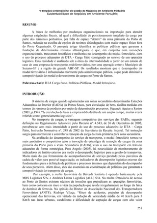 V Simpósio Internacional de Gestão de Negócios em Ambiente Portuário
                   Sustentabilidade de Negócios em Ambiente Portuário



RESUMO

        A busca de melhorias por mudanças organizacionais na importação para atender
algumas exigências fiscais, tal qual a dificuldade de posicionamento imediato da carga por
parte dos terminais portuários, por falta de espaço “dentro” da zona primária do Porto de
Santos, redunda na escolha de opções de recintos alfandegados com maior espaço físico fora
do Porto Organizado. O presente artigo identifica as políticas públicas que geraram a
fundação de determinados recintos alfandegados e que, em conjunto com inovações
organizacionais, trouxeram benefícios e melhorias no desempenho do modal ferroviário, com
o uso do processo aduaneiro de DTA - Carga Pátio consignado ao serviço de um operador
logístico. Esta realidade é analisada sob a ótica da intermodalidade a partir de um estudo de
caso de uma empresa de transportes rodoferroviários, por uma operação entre o Município de
Suzano-SP e a região do grande ABC-SP. Os resultados mostram que o desempenho do
modal ferroviário é influenciado mormente pela administração pública, o que pode diminuir a
competitividade do modal e do transporte de cargas no Porto de Santos.

Palavras-chave: DTA Carga Pátio. Políticas Públicas. Modal ferroviário.


INTRODUÇÃO

        O sistema de cargas quando aglomeradas em zonas secundárias denominadas Estações
Aduaneiras do Interior (EADIs) ou Portos Secos, para circulação de bens, facilita medidas em
termos de remessa de produtos por meio de determinados processos. Segundo Aguiar e Santos
(2001, p.194), “A circulação de bens é empreendida dentro de um amplo campo, muitas vezes
referido como gerenciamento logístico”.
        No transporte de cargas, a vantagem competitiva dos serviços das EADIs, segundo
definição no Regulamento Aduaneiro pelo Decreto nº. 4.543, de 26 de Dezembro de 2002,
percebeu-se com mais intensidade a partir do uso do processo aduaneiro de DTA – Carga
Pátio, Instrução Normativa nº. 248 de 2002 da Secretaria da Receita Federal. Tal instrução
surgiu para normatizar e controlar a remoção da carga da zona primária para zona secundária.
        Na avaliação do desempenho do serviço de transporte, o modal ferroviário tornou-se
mais produtivo e competitivo após a inovação da estratégia de remoção de cargas da zona
primária do Porto para a Zona Secundária (EADIs), com o uso do transporte em trânsito
aduaneiro de forma estratégica. Para Angelo (2005), há necessidade de monitoramento de
indicadores de âmbito externo pra medir o desempenho logístico para a gestão de transportes.
Muito mais do que ferramentas de acompanhamento do serviço prestado pelos parceiros da
cadeia de valor para possível negociação, os indicadores de desempenho logístico externo são
fundamentais para a definição de políticas e processos internos que dependem do desempenho
de seus parceiros. Além disso, eles são essenciais na coordenação de políticas que garantam a
competitividade do transporte de cargas.
         Por exemplo, a malha ferroviária da Baixada Santista é operada basicamente pela
MRS Logística S/A. e América Latina Logística (ALL) S/A. Na malha ferroviária de acesso
ao Porto de Santos existem núcleos de invasões que prejudicam as operações ferroviárias,
bem como colocam em risco a vida da população que reside irregularmente ao longo da faixa
de domínio da ferrovia. Na opinião do Diretor da Associação Nacional dos Transportadores
Ferroviários (ANTF), Rodrigo Vilaça, “Risco de acidentes, prejuízo de desempenho
operacional das ferrovias, em virtude da redução da velocidade média de 40 Km/h para 5
Km/h nas áreas urbanas, vandalismo e dificuldade de captação de cargas com alto valor

                                                                                         255
 